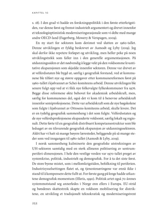 kapittel 10
252
s. 18). I den grad vi hadde en forskningspolitikk i den første etterkrigsti-
den, var denne først og fremst industrielt argumentert og drevet innenfor
et teknologioptimistisk moderniseringsrasjonale som vi delte med mange
andre OECD-land (Fagerberg, Mowery  Verspagen, 2009).
En ny start for sektoren kom derimot ved slutten av 1960-tallet.
Denne utviklingen er fyldig beskrevet av Aamodt og Lyby (2019). Jeg
skal derfor ikke repetere forløpet og utvikling, men heller peke på noen
utviklingstrekk som faller inn i den generelle argumentasjonen. På
utdanningssiden er det nødvendig å legge vekt på den voldsomme kvanti-
tative ekspansjonen som skjedde innenfor sektoren. Denne var drevet av
at velferdsstaten ble bygd ut, særlig i geografisk forstand, ved at kommu-
nene ble tilført nye og større oppgaver etter kommunereformen først på
1960-tallet i kjølvannet av Schei-komiteens arbeid. Denne utviklingen ble
senere fulgt opp ved at vi fikk nye folkevalgte fylkeskommuner fra 1976.
Begge disse reformene økte behovet for akademisk arbeidskraft, men,
særlig for kommunenes del, også det vi kom til å benevne arbeidskraft
innenfor semiprofesjonene. Dette var arbeidskraft som de nye høgskolene
som fulgte i kjølvannet av Ottosens-komiteens arbeid, skulle levere. Det
er en tydelig geografisk sammenheng i det som fulgte. Velferdsstaten og
de nye velferdsprofesjonene ekspanderte voldsomt, særlig lokalt og regio-
nalt. Dette førte til en geografisk distribuert kompetansestruktur som ble
ledsaget av en tilsvarende geografisk ekspansjon av utdanningssektoren.
Aldri har vi hatt så mange høyere læresteder, beliggende på så mange ste-
der som ved inngangen til 1980-tallet (Aamodt  Lyby, 2019).
I norsk sammenheng kulminerte den geografiske utstrekningen av
UH-sektoren samtidig med en sterk allmenn politisering av sentrum-­
periferi-dimensjonen. I hele den vestlige verden var 1970-tallet preget av
systemkrise, politisk, industrielt og demografisk. For å ta det siste først.
De store byene mistet, som i mellomkrigstiden, befolkning til periferien.
Industrisysselsettingen flatet ut, og tjenestenæringene var ennå ikke i
stand til å kompensere dette fullt ut. For første gang på lenge hadde utkan-
tene demografisk momentum (IIleris, 1990). Politisk artet også 70-årenes
systemmotstand seg annerledes i Norge enn ellers i Europa. EU-strid
og bøndenes skattestreik skapte en voldsom mobilisering for distrik-
tene, en utvikling et tradisjonelt teknokratisk og moderniseringstrent
Geografi, kunnskap, vitenskap.indd 252 04-10-2019 07:27:22
 