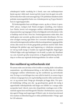 reorganisering av uh-sektoren
253
arbeiderparti hadde vanskelig for å forstå, men som mellompartiene
kjente seg mer i slekt med. Aamot og Lyby (2019) viser da også i sin artik-
kel hvordan Korvalds sentrumsregjering i UH-politikken håndterte dette
politiske stemningsskiftet bedre enn Arbeiderpartiet og Trygve Bratteli i
hans to regjeringsperioder.
På forskningssiden kom utviklingen senere, og den er lettere å spore.
NOU 1981:30, vanligvis kalt Thulin-utvalgets innstilling, etter lederen
Lars Thulin, leverte ved overgangen mellom velferdsstatens geografiske
ekspansjonsfase og inngangen til den etterfølgende nettverksstatens virke
et budskap med ett ben i hver leir. Forskningsinnsatsen måtte økes, den
skulle gjøres mer anvendt, og ikke minst den måtte distribueres. Det var,
etter utvalgets mening også behov for å oversette teknologisk og annen
relevant forskningsinnsikt mellom ulike kunnskapsaktører og geografiske
nivåer, ikke minst for å få den geografiske periferien med for fullt. Dette
budskapet ble plukket opp med begeistring av virkelystne entreprenø-
rer ved og rundt mange av landets nye regionale høgskoler. Regjeringen
­
Willoch fulgte raskt opp budskapet i sin St.meld. 54 (1982–83). Resultatet
var, som Aamodt og Lyby (2019) skriver, at Rogalandsforskning fikk sel-
skap av en flora nye regionale forskningsstiftelser. En sektor var født.
Den neoliberal og nettverkende stat
På samme måte som det ikke er lett å trekke et entydig skille i tid mellom
nasjonalstats- og velferdsstatsutvikling, er det heller ikke lett å tidfeste
overgangen mellom velferdsstaten og den neoliberale og nettverkende
stat. Én ting er at utviklingen kan være ulik fra land til, en annen ting er
at denne overgangen kan arte seg forskjellig innenfor ulike samfunnssfæ-
rer i et og samme land. Norge gir eksempler på begge deler. Vår spesi-
elt fordelaktige stilling som olje- og gasseksportør, gjorde det mulig å
opprettholde velferdspolitiske mål lenger enn tilfellet var i mange andre
europeiske land. Likevel, mens den rikspolitiske vendingen mot et libe-
ralistisk regime kom med Margareth Thatcher i Storbritannia i 1979, kom
den også til Norge med regjeringen Willoch i 1981. 80-årene kom dermed
til å markere en liberalisering på en rekke politikkområder i Norge, også
for UH-sektoren.
Geografi, kunnskap, vitenskap.indd 253 04-10-2019 07:27:22
 