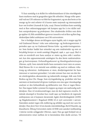 kapittel 10
254
Vi kan samtidig si at skillet fra velferdsstatsfasen til den etterfølgende
fasen markeres med at geografien igjen ble utfordret. Mange stilte spørs-
mål ved om UH-sektoren var blitt for fragmentert, og om den besto av for
mange og for små enheter til å kunne møte nasjonale og internasjonale
krav om kvalitet (Aamodt  Lyby, 2019). Denne kritikken kom samtidig
med at flere utdanningsgrupper tok kampen opp for å rive skillet mel-
lom semiprofesjoner og profesjoner. Den akademiske driften som dette
ga opphav til, fikk umiddelbart gjensvar innenfra ved at flere og flere høg-
skolemiljøer løftet ambisjoner om å bli universiteter.
Før vi forfølger denne utviklingens nyere logikk, må vi stoppe opp litt
ved Gudmund Hernes’ virke som utdannings- og forskningsminister. I
perioden 1990–95 var Gudmund Hernes kirke- og undervisningsminis-
ter. Som forsker hadde han utmerket seg som maktutreder og som en
betydelig fornyer av norsk sosiologi (Slagstad, 1998, s. 440–444). Skal vi
sette en overskrift over hans analyse av staten og dens rolle i samfun-
net, kan den oppsummerende antologien fra den første maktutrednin-
gen gi kortversjonen: Forhandlingsøkonomi og blandingsadministrasjon
(Hernes, 1978). Som statsråd skulle hans normative teori være en annen.
Med Hernes får vi en statsråd som utfolder seg med en voldsom virke-
trang og reformiver. Ambisjonene er store, detaljeringsnivået for hans
interesser er nærmest grenseløst. I så måte minner han mer om den før-
ste etterkrigstidens økonomiske og industrielle strateger, folk som Erik
Brofoss og Jens Chr. Hauge. Som styringsideolog og -praktiker står han
nærmere en kontinental dirigisme-tradisjon enn sine egne vitenskapelige
analyser av den forhandlende og deliberative stat. Han er ingen libera-
list. Han tegner heller systemet fra toppen og stuper om nødvendig ned i
detaljene. Han vil strukturendringer, men de skal regisseres ovenfra. Et
talende eksempel er hvordan han rundt 1992–93 håndterte de regionale
ambisjonene om å fusjonere daværende Agder distriktshøgskole (ADH)
og Høgskolesenteret i Rogaland (HSR) til et nytt universitet i sørvest.
Statsråden ønsket ingen slik etablering og utfoldet seg med stor sans for
detaljer. Han skrev brev til sin danske statsrådskollega, Bertil Haarder, og
klassifiserte Ålborg Universitets støtte til HSR som uønsket innblanding
i interne norske anliggender (Hernes, 1992). Han ga også beskjed om at
administrative reiser mellom de to lærestedene ikke skulle anvises. Til
Geografi, kunnskap, vitenskap.indd 254 04-10-2019 07:27:22
 