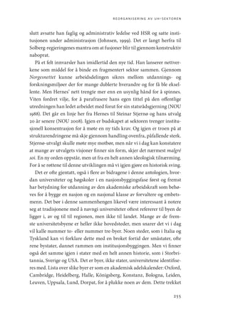 reorganisering av uh-sektoren
255
slutt avsatte han faglig og administrativ ledelse ved HSR og satte insti-
tusjonen under administrasjon (Johnsen, 1999). Det er langt herfra til
­Solberg-regjeringenes mantra om at fusjoner blir til gjennom konstruktiv
naboprat.
På et felt innvarsler han imidlertid den nye tid. Han lanserer nettver-
kene som middel for å binde en fragmentert sektor sammen. ­
Gjennom
Norgesnettet kunne arbeidsdelingen sikres mellom utdannings- og
forskningsmiljøer der for mange dublerte hverandre og for få ble eksel-
lente. Men Hernes’ nett trengte mer enn en usynlig hånd for å spinnes.
Viten fordret vilje, for å parafrasere hans egen tittel på den offentlige
utredningen han ledet arbeidet med forut for sin statsrådsgjerning (NOU
1988). Det går en linje her fra Hernes til Steinar Stjernø og hans utvalg
20 år senere (NOU 2008). Igjen er budskapet at sektoren trenger institu-
sjonell konsentrasjon for å møte en ny tids krav. Og igjen er troen på at
strukturendringene må skje gjennom handling ovenfra, påfallende sterk.
Stjernø-utvalgt skulle møte mye motbør, men når vi i dag kan konstatere
at mange av utvalgets visjoner finner sin form, skjer det nærmest malgré
soi. En ny orden oppstår, men ut fra en helt annen ideologisk tilnærming.
For å se røttene til denne utviklingen må vi igjen gjøre en historisk sving.
Det er ofte gjentatt, også i flere av bidragene i denne antologien, hvor-
dan universiteter og høgskoler i en nasjonsbyggingsfase først og fremst
har betydning for utdanning av den akademiske arbeidskraft som behø-
ves for å bygge en nasjon og en nasjonal klasse av forvaltere og embets-
menn. Det bør i denne sammenhengen likevel være interessant å notere
seg at tradisjonene med å navngi universiteter oftest refererer til byen de
ligger i, av og til til regionen, men ikke til landet. Mange av de frem-
ste universitetsbyene er heller ikke hovedsteder, men snarer det vi i dag
vil kalle nummer to- eller nummer tre-byer. Noen steder, som i Italia og
Tyskland kan vi forklare dette med en broket fortid der småstater, ofte
rene bystater, dannet rammen om institusjonsbyggingen. Men vi finner
også det samme igjen i stater med en helt annen historie, som i Storbri-
tannia, Sverige og USA. Det er byer, ikke stater, universitetene identifise-
res med. Lista over slike byer er som en akademisk adelskalender: Oxford,
Cambridge, Heidelberg, Halle, Königsberg, Konstanz, Bologna, Leiden,
Leuven, Uppsala, Lund, Dorpat, for å plukke noen av dem. Dette trekket
Geografi, kunnskap, vitenskap.indd 255 04-10-2019 07:27:22
 