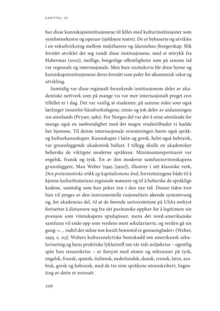 kapittel 10
256
har disse kunnskapsinstitusjonene til felles med kulturinstitusjoner som
symfoniorkestre og operaer (sjeldnere teatre). De er bybaserte og utvikles
i en vekselvirkning mellom makthavere og (dannelses-)borgerskap. Slik
forstått utviklet det seg rundt disse institusjonene, med et uttrykk fra
Habermas (2002), stedlige, borgerlige offentligheter som på samme tid
var regionale og internasjonale. Men bare unntaksvis ble disse byene og
kunnskapsinstitusjonene deres forstått som poler for økonomisk vekst og
utvikling.
Samtidig var disse regionalt forankrede institusjonene deler av aka-
demiske nettverk som på mange vis var mer internasjonalt preget enn
tilfellet er i dag. Det var vanlig at studenter, på samme måte som også
lærlinger innenfor håndverksfagene, reiste og tok deler av utdanningen
sin utenlands (Pryser, 1982). For Norges del var det å reise utenlands for
mange også en nødvendighet med det magre studietilbudet vi hadde
her hjemme. Til denne internasjonale orienteringen hørte også språk-
og kulturkunnskaper. Kunnskaper i latin og gresk, helst også hebraisk,
var grunnleggende akademisk ballast. I tillegg skulle en akademiker
beherske de viktigste moderne språkene. Minimumsrepertoaret var
engelsk, fransk og tysk. En av den moderne samfunnsvitenskapens
grunnleggere, Max Weber (1995 [1920]), illustrer i sitt klassiske verk,
Den protestantiske etikk og kapitalismens ånd, forventningene både til å
kjenne kulturhistoriens regionale mønstre og til å beherske de språklige
kodene, samtidig som han peker inn i den nye tid. Denne tiden tror
han vil preges av den instrumentelle rasjonalitets økende systemtvang
og, for akademias del, til at de førende universitetene på USAs østkyst
fortsetter å distansere seg fra sitt puritanske opphav for å legitimere sin
posisjon som vitenskapens spydspisser, mens det nord-amerikanske
samfunn vil ende opp som verdens mest sekulariserte, og verden gå sin
gang: «… indtil det sidste ton fossilt brænstof er gennemglødet» (Weber,
1995, s. 113). Webers kulturanalytiske bomskudd om amerikansk seku-
larisering og hans profetiske lykketreff om vår tids miljøkrise – ­
egentlig
spår han ressurskrise – er forsynt med sitater og referanser på tysk,
engelsk, fransk, spansk, italiensk, nederlandsk, dansk, svensk, latin, ara-
bisk, gresk og hebraisk, med de tre siste språkene utranskribert. Ingen-
ting av dette er oversatt.
Geografi, kunnskap, vitenskap.indd 256 04-10-2019 07:27:22
 