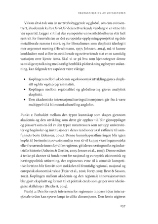 reorganisering av uh-sektoren
257
Vi kan altså tale om en nettverksbyggende og global, om enn eurosen-
trert, akademisk kultur forut for den nettverkende vending vi er vitne til i
vår egen tid. Legger vi til at den europeiske universitetskulturen står helt
sentralt for fremveksten av det europeiske opplysningsprosjektet og dets
metaliberale ramme i stort, og for liberalismen som eksplisitt ideologi i
mer avgrenset mening (Hirschmann, 1977; Johnsen, 2014), må vi kunne
konkludere med at Bevirs neoliberale og nettverkende stat er en samtidig
variasjon over kjente tema. Skal vi se på hva som kjennetegner denne
samtidige nytolkning med særlig henblikk på forskning og høyere utdan-
ning, kan følgende tre aspekter være viktige:
•	 Koplingen mellom akademia og økonomisk utvikling gjøres ekspli-
sitt og blir også programmatisk.
•	 Koplingen mellom regionalitet og globalisering gjøres analytisk
eksplisitt.
•	 Den akademiske internasjonaliseringsdimensjonen går fra å være
multippel til å bli monokulturell og anglofon.
Punkt 1: Forholdet mellom den typen kunnskap som skapes gjennom
akademia og den utvikling som dette gir opphav til, blir gjenoppdaget
og plassert som en del av den typen naturressurs som nettopp universite-
ter og høgskoler og institusjoner i deres randsoner skal raffinere til sam-
funnets beste (Johnsen, 2014). Denne kunnskapsraffineringen blir igjen
koplet til bestemte innovasjonsmåter som så vil kunne være hegemoniske
eller fraværende innenfor ulike regioner, gitt deres næringsmiks og indus-
trielle historie (Asheim  Gertler, 2005; Jensen et al., 2007). Denne måten
å tenke på danner så fundament for nasjonal og europeisk økonomisk og
næringspolitisk utforming, der regionenes evne til å utmeisle kompeti-
tive fortrinn blir forstått som nøkkelen til fremtidig regional, nasjonal og
europeisk økonomisk vekst (Fitjar et al., 2016; Foray, 2015; Reve  Sasson,
2012). Koplingen mellom akademia og den regionale innovasjonsevnen
blir gjort eksplisitt og formet til et politisk credo som griper over ideolo-
giske skillelinjer (Reichert, 2019).
Punkt 2: Den fornyede interessen for regionens innpass i den interna-
sjonale orden kan spores langs to ulike dimensjoner. Den første utgjøres
Geografi, kunnskap, vitenskap.indd 257 04-10-2019 07:27:22
 