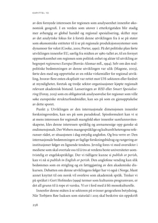 kapittel 10
258
av den fornyede interessen for regionen som analyseenhet innenfor øko-
nomisk geografi. I en verden som utover i etterkrigstiden blir stadig
mer avhengig av global handel og regional spesialisering, skifter mye
av det analytiske fokus for å forstå denne utviklingen fra å se på stater
som økonomiske entiteter til å se på regionale produksjonssystemer som
dynamoer for vekst (Cooke, 2001; Porter, 1990). På det politiske plan førte
utviklingen innenfor EU, særlig fra midten av 1980-tallet av, til en fornyet
oppmerksomhet om regionen som politisk enhet og aktør til utvikling av
begrepet regionenes Europa (Borrás-Alomar mfl., 1994). Selv om den real-
politiske bedømmingen av denne utviklingen var ulik (Magone, 2003),
førte den med seg opprettelse av en rekke virkemidler for regional utvik-
ling, hvorav flere enten eksplisitt var rettet mot UH-sektoren eller fordret
at myndigheter, foretak og tredje sektor-organisasjoner kjøpte regionalt
relevant akademisk bistand. Lanseringen av RIS3 eller Smart Spesialise-
ring (Foray, 2015) som en obligatorisk analyseøvelse for regioner som ville
søke europeiske strukturfondmidler, kan ses på som en gjenopptakelse
av dette sporet.
Punkt 3: Utviklingen av den internasjonale dimensjonen innenfor
forskningsverden, kan ses på som paradoksal. Spissformulert kan vi si
at mens interessen for regionalt mangfold øker innenfor samfunnsviten-
skapene, kles denne interessen språklig og arenamessige opp ganske så
endimensjonalt.DerWebersmangespråkligeogkultureltheterogenerefe-
ranser rådet, er situasjonen i dag entydig anglofon. Og hva verre er: Den
internasjonale bedømmingen av faglige forskningsbidrag og rangering av
institusjoner følger en lignende tendens. Jevnlig fores vi med oversikter i
mediene som skal overtale oss til å tro at verdens beste universiteter uom-
tvistelig er engelskspråklige. Der vi tidligere kunne si publish or perish,
kan vi nå si publish in English or perish. Den anglofone vending kan slik
bedømmes som en strigling og en fattiggjøring av den akademiske dis-
kursen. Debatten om denne utviklingens følger har vi også i Norge, blant
annet knyttet til om norsk vil overleve som akademisk språk. Tenker vi
på språket i Gert Hofstedes (1999) termer som kulturens programvare, er
det all grunn til å rope et varsku. Vi er i ferd med å bli monokulturelle.
Innenfor denne måten å se sektoren på svinner geografiens betydning.
Når Torbjørn Røe Isaksen som statsråd i 2015 skal beskrive sin oppskrift
Geografi, kunnskap, vitenskap.indd 258 04-10-2019 07:27:22
 