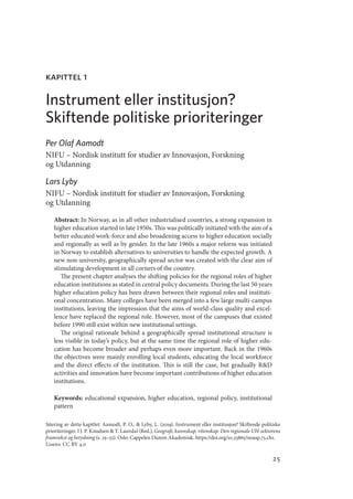 25
Sitering av dette kapitlet: Aamodt, P. O.,  Lyby, L. (2019). Instrument eller institusjon? Skiftende politiske
prioriteringer. I J. P. Knudsen  T. Lauvdal (Red.), Geografi, kunnskap, vitenskap. Den regionale UH-sektorens
framvekst og betydning (s. 25–52). Oslo: Cappelen Damm Akademisk. https://doi.org/10.23865/noasp.73.ch1.
Lisens: CC BY 4.0
kapittel 1
Instrument eller institusjon?
Skiftende politiske prioriteringer
Per Olaf Aamodt
NIFU – Nordisk institutt for studier av Innovasjon, Forskning
og Utdanning
Lars Lyby
NIFU – Nordisk institutt for studier av Innovasjon, Forskning
og Utdanning
Abstract: In Norway, as in all other industrialised countries, a strong expansion in
higher education started in late 1950s. This was politically initiated with the aim of a
better educated work-force and also broadening access to higher education socially
and regionally as well as by gender. In the late 1960s a major reform was initiated
in Norway to establish alternatives to universities to handle the expected growth. A
new non-university, geographically spread sector was created with the clear aim of
stimulating development in all corners of the country.
  The present chapter analyses the shifting policies for the regional roles of higher
education institutions as stated in central policy documents. During the last 50 years
higher education policy has been drawn between their regional roles and instituti-
onal concentration. Many colleges have been merged into a few large multi-campus
institutions, leaving the impression that the aims of world-class quality and excel-
lence have replaced the regional role. However, most of the campuses that existed
before 1990 still exist within new institutional settings.
  The original rationale behind a geographically spread institutional structure is
less visible in today’s policy, but at the same time the regional role of higher edu-
cation has become broader and perhaps even more important. Back in the 1960s
the objectives were mainly enrolling local students, educating the local workforce
and the direct effects of the institution. This is still the case, but gradually RD
activities and innovation have become important contributions of higher education
institutions.
Keywords: educational expansion, higher education, regional policy, institutional
pattern
Geografi, kunnskap, vitenskap.indd 25 04-10-2019 07:27:10
 
