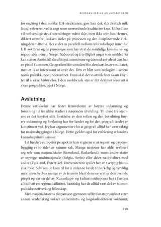 reorganisering av uh-sektoren
259
for endring i den norske UH-strukturen, gjør han det, slik Frølich mfl.
(2019) refererer, ved å angi noen overordnede kvalitative krav. Utfra disse
vil nødvendige strukturendringer måtte skje, men ikke som hos Hernes,
diktert ovenfra. Isaksen stoler på prosessen og den disiplinerende virk-
ning den måtte ha. Her er det en parallell mellom reformforløpet innenfor
UH-sektoren og de prosessene som har styrt de samtidige kommune- og
regionreformene i Norge. Naboprat og frivillighet angis som middel. Så
kan staten i beste fall skru litt på insentivene og dermed antyde at den har
en pistol i lommen. Geografien blir som den blir, den kartfester resultatet,
men er ikke interessant ut over det. Den er blitt som teologien i senere
norsk politikk, noe underordnet. Ennå skal det visstnok feste skam knyt-
tet til å være historieløs. I den neoliberale stat er det derimot stuerent å
være geografiløs, også i Norge.
Avslutning
Denne artikkelen har festet fremveksten av høyere utdanning og
forskning til tre ulike stadier i nasjonens utvikling. Til disse tre stadi-
ene er det knyttet ulik forståelse av den rollen og den betydning høy-
ere utdanning og forskning har for landet og for den geografi landet er
konstituert ved. Jeg har argumentert for at geografi alltid har vært viktig
for nasjonsbyggingen i Norge. Dette gjelder også for etablering at landets
kunnskapsinstitusjoner.
I et bredere europeisk perspektiv kan vi gjerne si at region- og nasjons-
bygging er to sider av samme sak. Mange nasjoner har aldri realisert
seg selv som nasjonalstater (Sameland, Baskerland), mens andre stater
er utpreget multinasjonale (Belgia, Sveits) eller deler nasjonalitet med
andre (Tyskland, Østerrike). Universitetene spiller her en tvetydig histo-
risk rolle. Selv om de kom til for å utdanne lærde til kirkelig og verdslig
maktutøvelse, bar mange av de fremste blant dem navn etter den byen de
preget og var en del av. Kunnskaps- og kulturinstitusjoner har i Europa
alltid hatt en regional affinitet. Samtidig har de alltid vært del av kosmo-
politiske nettverk og fellesskap.
Med nasjonalstatens ekspansjon gjennom velferdsstatsprosjektet etter
annen verdenskrig vokser universitets- og høgskolesektoren voldsomt,
Geografi, kunnskap, vitenskap.indd 259 04-10-2019 07:27:22
 