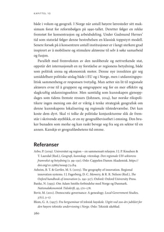 kapittel 10
260
både i volum og geografi. I Norge når antall høyere læresteder sitt mak-
simum forut for reformbølgen på 1990-tallet. Deretter følger en rekke
fremstøt for konsentrasjon og arbeidsdeling. Under Gudmund Hernes’
tid som statsråd følger denne bestrebelsen en klassisk toppstyrt modell.
Senere forsøk på å konsentrere antall institusjoner er i langt sterkere grad
inspirert av å mobilisere og stimulere aktørene til selv å søke samarbeid
og fusjon.
Parallelt med fremveksten av den neoliberale og nettverkende stat,
oppstår det internasjonalt en ny forståelse av regionens betydning, både
som politisk arena og økonomisk motor. Denne nye innsikten gir seg
umiddelbare politiske utslag både i EU og i Norge, men i utdanningspo-
litisk sammenheng er responsen tvetydig. Man setter sin lit til regionale
aktørers evne til å gruppere og omgruppere seg for en mer effektiv og
slagkraftig utdanningssektor. Men samtidig som kunnskapen gjenopp-
dages som tidens fremste ressurs (Johnsen, 2014), har norske rikspoli-
tikere ingen mening om det er viktig å tenke strategisk geografisk om
denne kunnskapens lokalisering og regionale tilstedeværelse. Det kan
koste dem dyrt. Skal vi tolke de politiske konjunkturene slik de frem-
står i skrivende øyeblikk, er en ny geografibevissthet i emning. Den bru-
ker bunaden som merke og kan raskt bevege seg fra seg en sektor til en
annen. Kanskje er geografiløshetens tid omme.
Referanser
Arbo, P. (2019). Universitet og region – en sammensatt relasjon. I J. P. Knudsen 
T. Lauvdal (Red.), Geografi, kunnskap, vitenskap. Den regionale UH-sektorens
framvekst og betydning (s. 99–130). Oslo: Cappelen Damm Akademisk. https://
doi.org/10.23865/noasp.73.ch4
Asheim, B. T.  Gertler, M. S. (2005). The geography of innovation. Regional
innovation systems. I J. Fagerberg, D. C. Mowery,  R. R. Nelson (Red.), The
Oxford handbook of innovation (s. 291–317). Oxford: Oxford University Press.
Banke, N. (1955). Om Adam Smiths forbindelse med Norge og Danmark.
Nationaløkonomisk Tidsskrift, 93, 170–178.
Bevir, M. (2011). Democratic governance: A genealogy. Local Government Studies,
37(1), 3–17.
Blom, G. A. (1957). Fra bergseminar til teknisk høyskole. Utgitt ved 200-års jubiléet for
den høyere tekniske undervisning i Norge. Oslo: Teknisk ukeblad.
Geografi, kunnskap, vitenskap.indd 260 04-10-2019 07:27:22
 