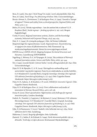 reorganisering av uh-sektoren
261
Brox, O. (1966). Hva skjer i Nord-Norge? En studie i norsk utkantpolitikk. Oslo: Pax.
Brox, O. (1984). Nord-Norge: Fra allmenning til koloni. Oslo: Universitetsforlaget.
Borrás-Alomar, S., Christiansen, T.  Rodríguez-Pose, A. (1994). Towards a ‘Europe
of regions’? Visions and reality from a critical perspective. Regional Politics and
Policy, 4(2), 1–27.
Bukve, O. (2005). Norske regionalistar – kan dei samlast bak ei reform? I J. P.
Knudsen (Red.), Sterke regioner – forsking og reform (s. 197–220). Bergen:
Fagbokforlaget.
Cooke, P. (2001). Regional innovation systems, clusters, and the knowledge
economy. Industrial and Corporate Change, 10(4), 945–974.
Dale, E. L. (1999). De strategiske pedagoger. Oslo: Ad Notam Gyldendal.
Ekspertutvalget for regionreformen. (2018). Regionreformen. Desentralisering
av oppgaver fra staten til fylkeskommunene. Oslo: Kommunal- og
moderniseringsdepartementet. Hentet fra www.regjeringen.no/kmd
ESPON (2014). ESPON ATLAS. Mapping European Territorial Structures and
Dynamics. Luxembourg: ESPONBBSR.
Fagerberg, J., Mowery, D. C.  Verspagen, B. (2009). The evolution of Norway’s
national innovation system. Science and Public Policy, 36(6), 431–444.
Fet, J. (1995). Lesande bønder: Litterær kultur i norske allmugesamfunn før 1840. Oslo:
Universitetsforlaget.
Fitjar, R. D.  Alpaydin, U. A. R. (2019). Næringslivets samhandling med
universiteter i og utenfor regionen: Funn fra en undersøkelse av norske bedrifter.
I J. P. Knudsen  T. Lauvdal (Red.), Geografi, kunnskap, vitenskap. Den regionale
UH-sektorens framvekst og betydning (s. 177–194). Oslo: Cappelen Damm
Akademisk. https://doi.org/10.23865/noasp.73.ch7
Fitjar, R. D., Isaksen, A.  Knudsen, J. P. (2016). Politikk for innovative regioner. Oslo:
Cappelen Damm Akademisk.
Fitjar, R. D.  Rodriguez-Pose, A. (2013). Firm collaboration and modes of
innovation in Norway. Research Policy, 42(1), 128–138.
Foray, D. (2015). Smart specialisation: Opportunities and challenges for regional
innovation policy. London: Routledge.
Frølich, N., Trondal, J., Caspersen, J.  Reymert, I. (2019). Reformer i UH-sektoren.
Det muliges kunst. I J. P. Knudsen  T. Lauvdal (Red.), Geografi, kunnskap,
vitenskap. Den regionale UH-sektorens framvekst og betydning (s. 75–95). Oslo:
Cappelen Damm Akademisk. https://doi.org/10.23865/noasp.73.ch3
Gilje, N.  Rasmussen, T. (2002). Tankeliv i den lutherske stat 1537–1814. Norsk
idéhistorie bd II. Oslo: Aschehoug.
Habermas, J. (2002). Borgerlig offentlighet. Oslo: Gyldendal.
Hanisch, T. J., Søilen, E.  Ecklund, G. (1999). Norsk økonomisk politikk i det 20.
århundre. Verdivalg i en åpen økonomi. Kristiansand: Høyskoleforlaget.
Geografi, kunnskap, vitenskap.indd 261 04-10-2019 07:27:22
 