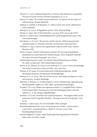 kapittel 10
262
Hansen, J. C. (1972). Regional disparities in Norway with reference to marginality.
Transactions of the Institute of British Geographers, 57, 15–30.
Harvey, D. (1989). The condition of postmodernism. An inquiry into the origins of
cultural change. Oxford: Blackwell.
Hatland, A., Kuhnle, S.  Romøren, T. I. (Red.) (2018). Den norske velferdsstaten.
Oslo: Gyldendal.
Helsvig, K. G. (2005). Pedagogikkens grenser. Oslo: Abstrakt forlag.
Hernes, G. (1992). Brev til Bertil Haarder. 14.01.1992. KUF: ref. 92/460 Uh H.
Hernes, G. (Red.) (1978). Forhandlingsøkonomi og blandingsadministrasjon. Oslo:
Universitetsforlaget.
Hirschman, A. O. (1977). The passions and the interests. Political arguments for
capitalism before its Triumph. Princeton, NJ: Princeton University Press.
Hofstede, G. (1991). Cultures and organizations. Software of the mind. London:
MacGraw-Hill.
Illeris, S. (1990). Counter-urbanization revisited: The new map of population
distribution in central and north-western Europe. Norsk Geografisk Tidsskrift –
Norwegian Journal of Geography, 44(1), 39–52.
Industridepartementet. (1982). Om teknisk-industriell forskning og utvikling.
(St. meld. 54 (1982–83)). Oslo: Industridepartementet.
Jensen, M. B., Johnson, B., Lorenz, E.  Lundvall, B.-Å. (2007). Forms of knowledge
and modes of innovation. Research Policy, 36(5), 680–693.
Johnsen, B. W. (1999). Fra universitetsvisjon til høyskoleintegrasjon. Studia
Humanitatis Bergensia. Kristiansand: Høyskoleforlaget.
Johnsen, H. C. G. (2014). The new natural resource. Knowledge development, society
and economics. London: Routledge.
Johnstad, T., Klausen, J. E.  Mønnesland, J. (2003). Globalisering, regionalisering,
distriktspolitikk. Rapport 76. Oslo: Makt- og demokratiutredningen.
Knudsen, J. P. (2015). Skolen som regionalt prosjekt. I G. Langfeldt (Red.), Skolens
kvalitet skapes lokalt. Presentasjon av funn fra forskningsprosjektet «lærende
regioner» (s. 31–65). Bergen: Fagbokforlaget.
Knudsen, J. P. (2018). Towards a new spatial perspective – Norwegian politics at the
crossroads. Norsk Geografisk Tidsskrift – Norwegian Journal of Geography, 72(2),
67–81.
Krokann, I. (1982) [1942]. Det store hamskiftet. Oslo: Samlaget.
Kunnskapsdepartementet. (2014). Konsentrasjon for kvalitet – strukturreform
i universitets- og høyskolesektoren. (Meld. St. 18 (2014–2015)). Oslo:
Kunnskapsdepartementet.
Kurrild-Klitgaard, P. (1998). Adam Smith og kredsen bag National-Velstands
Natur. Ideer om Frihet, 3/1998.
Geografi, kunnskap, vitenskap.indd 262 04-10-2019 07:27:22
 