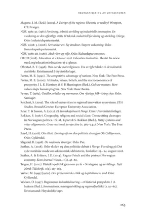 reorganisering av uh-sektoren
263
Magone, J. M. (Red.) (2003). A Europe of the regions: Rhetoric or reality? Westport,
CT: Praeger.
NOU 1981: 30. (1981) Forskning, teknisk utvikling og industrielle innovasjon. En
vurdering av den offentlige støtte til teknisk-industriell forskning og utvikling i Norge.
Oslo: Industridepartementet.
NOU 2008: 3. (2008). Sett under ett. Ny struktur i høyere utdanning. Oslo:
Kunnskapsdepartementet.
NOU 1988: 28. (1988). Med viten og vilje. Oslo: Kulturdepartementet.
OECD (2018). Education at a Glance 2018. Education Indicators. Hentet fra www.
oecd.org/education/education-at-a-glance.
Oftestad, B. T. (1998). Den norske statsreligionen. Fra øvrighetskirke til demokratisk
statskirke. Kristiansand: Høyskoleforlaget.
Porter, M. E. (1990). The competitive advantage of nations. New York: The Free Press.
Porter, M. E. (2000). Attitudes, values, beliefs, and the microeconomics of
prosperity. I L. E. Harrison  S. P. Huntington (Red.), Culture matters: How
values shape human progress. New York: Basic Books.
Pryser, T. (1982). Geseller, rebellar og svermarar. Om «farlege folk» kring 1850. Oslo:
Samlaget.
Reichert, S. (2019). The role of universities in regional innovation ecosystems. EUA
Studies. Brussel/Genève: European University Association.
Reve, T.  Sasson, A. (2012). Et kunnskapsbasert Norge. Oslo: Universitetsforlaget.
Rokkan, S. (1967). Geography, religion and social class: Crosscutting cleavages
in Norwegian politics. I S. M. Lipset  S. Rokkan (Red.), Party systems and
voter alignments: Cross-national perspective (s. 367–444). New York: The Free
Press.
Røed, H. (2018). Ola tiltak. En biografi om den politiske strategen Ole Colbjørnsen,
Oslo: Gyldendal.
Slagstad, R. (1998). De nasjonale strateger. Oslo: Pax.
Sæther, A. (2018). Oslo-skolen og den politiske debatt i Norge. Foredrag på Det
15de nordiske møde om økonomisk idéhistorie, Roskilde: 23.–24. august 2018.
Sæther, A.  Eriksen, I. E. (2014). Ragnar Frisch and the postwar Norwegian
economy. Econ Journal Watch, 11(1), 46–80.
Teigen, H. (2012). Distriktspolitikk gjennom 50 år – Strategane og avviklinga. Nytt
Norsk Tidsskrift, 11(2), 157–165.
Weber, M. (1995) [1920]. Den protestantiske etikk og kapitalismens ånd. Oslo:
Gyldendal.
Wicken, O. (1997). Regionenes industrialisering – et historisk perspektiv. I A.
Isaksen (Red.), Innovasjoner, næringsutvikling og regionalpolitikk (s. 50–65).
Kristiansand: Høyskoleforlaget.
Geografi, kunnskap, vitenskap.indd 263 04-10-2019 07:27:22
 