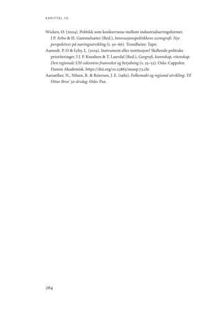 kapittel 10
264
Wicken, O. (2004). Politikk som konkurranse mellom industrialiseringsformer.
I P. Arbo  H. Gammelsæter (Red.), Innovasjonspolitikkens scenografi: Nye
perspektiver på næringsutvikling (s. 50–66). Trondheim: Tapir.
Aamodt. P. O  Lyby, L. (2019). Instrument eller institusjon? Skiftende politiske
prioriteringer. I J. P. Knudsen  T. Lauvdal (Red.), Geografi, kunnskap, vitenskap.
Den regionale UH-sektorens framvekst og betydning (s. 25–52). Oslo: Cappelen
Damm Akademisk. https://doi.org/10.23865/noasp.73.ch1
Aarsæther, N., Nilsen, R.  Reiersen, J. E. (1982). Folkemakt og regional utvikling: Til
Ottar Brox’ 50-årsdag. Oslo: Pax.
Geografi, kunnskap, vitenskap.indd 264 04-10-2019 07:27:22
 