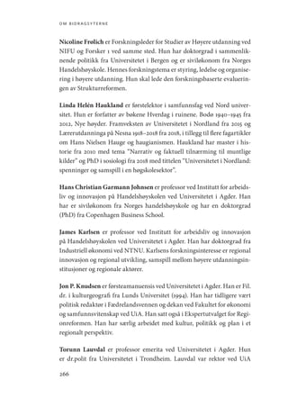 om bidragsyterne
266
Nicoline Frølich er Forskningsleder for Studier av Høyere utdanning ved
NIFU og Forsker 1 ved samme sted. Hun har doktorgrad i sammenlik-
nende politikk fra Universitetet i Bergen og er siviløkonom fra Norges
Handelshøyskole. Hennes forskningstema er styring, ledelse og organise-
ring i høyere utdanning. Hun skal lede den forskningsbaserte evaluerin-
gen av Strukturreformen.
Linda Helén Haukland er førstelektor i samfunnsfag ved Nord univer-
sitet. Hun er forfatter av bøkene Hverdag i ruinene. Bodø 1940–1945 fra
2012, Nye høyder. Framveksten av Universitetet i Nordland fra 2015 og
Lærerutdanninga på Nesna 1918–2018 fra 2018, i tillegg til flere fagartikler
om Hans Nielsen Hauge og haugianismen. Haukland har master i his-
torie fra 2010 med tema “Narrativ og faktuell tilnærming til muntlige
kilder” og PhD i sosiologi fra 2018 med tittelen “Universitetet i Nordland:
spenninger og samspill i en høgskolesektor”.
Hans Christian Garmann Johnsen er professor ved Institutt for arbeids-
liv og innovasjon på Handelshøyskolen ved Universitetet i Agder. Han
har er siviløkonom fra Norges handelshøyskole og har en doktorgrad
(PhD) fra Copenhagen Business School.
James Karlsen er professor ved Institutt for arbeidsliv og innovasjon
på Handelshøyskolen ved Universitetet i Agder. Han har doktorgrad fra
Industriell økonomi ved NTNU. Karlsens forskningsinteresse er regional
innovasjon og regional utvikling, samspill mellom høyere utdanningsin-
stitusjoner og regionale aktører.
Jon P. Knudsen er førsteamanuensis ved Universitetet i Agder. Han er Fil.
dr. i kulturgeografi fra Lunds Universitet (1994). Han har tidligere vært
politisk redaktør i Fædrelandsvennen og dekan ved Fakultet for økonomi
og samfunnsvitenskap ved UiA. Han satt også i Ekspertutvalget for Regi-
onreformen. Han har særlig arbeidet med kultur, politikk og plan i et
regionalt perspektiv.  
Torunn Lauvdal er professor emerita ved Universitetet i Agder. Hun
er dr.polit fra Universitetet i Trondheim. Lauvdal var rektor ved UiA
Geografi, kunnskap, vitenskap.indd 266 04-10-2019 07:27:22
 
