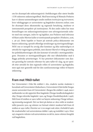 instrument eller institusjon?
27
om for eksempel økt utdanningsnivå i befolkningen eller større bredde
i UH-sektorens utdanningstilbud. Med henvisning til Rómulo Pinheiro
kan vi i denne sammenhengen sondre mellom institusjon og instrument,
hvor vektleggingen av universiteter og høgskolers eksterne ytelser, som
for eksempel deres økonomiske og regionale betydning, medierer et
instrumentelt perspektiv på institusjoner. På den andre siden har man
forestillingen om utdanninginstitusjoner som selvorganiserende enhe-
ter med sine særegne, indre liv og logikker, noe Pinheiro med referanse
til blant andre Merton kaller et institusjonelt perspektiv (Pinheiro, 2016,
s.  36–37). Dette kapitlet er basert på sentrale policy-dokumenter om
høyere utdanning, spesielt offentlige utredninger og stortingsmeldinger.
NOU-ene er innspill fra utvalg eller komiteer og ikke nødvendigvis et
uttrykk for regjeringens politikk, men danner likevel et viktig grunnlag
for politikkutformingen slik den kommer til uttrykk i stortingsmeldin-
gene. Dessuten er stortingsmeldingene ofte mer tilbakeholdne med å
flagge politiske prioriteringer. Vi har prioritert dokumenter som dan-
ner grunnlag for sentrale reformer fra 1960-tallet til i dag, og ser spesi-
elt etter uttrykk for den regionale rollen til universiteter og høgskoler,
men også mer generelle mål for den samfunnsmessige rollen til høyere
utdanning.
Fram mot 1960-tallet
Før Universitetet i Oslo ble etablert i 1811, studerte norske studenter i
hovedsakvedUniversitetetiKøbenhavn.UniversitetetiOsloforble­Norges
eneste universitet fram til Universitetet i Bergen ble etablert i 1948, men i
mellomtida var det opprettet flere høgskoler (Norges landbrukshøgskole i
1897, Norges tekniske høgskole i 1910, og Norges Handelshøyskole i 1936).
Helt fram til midten av 1900-tallet var høyere utdanning i Norge tallmes-
sig temmelig marginalt. Det var først på slutten av 1800-tallet at student-
tallet passerte 1500, og veksten var fortsatt relativt moderat helt fram til
midten av 1950-tallet. Deretter ser vi en meget rask vekst, i forhold til 1960
ble studenttallet ved universitetene doblet i 1965 og tredoblet i 1970. Etter
1975 stagnerte veksten ved universitetene en del år, mens veksten foregikk
ved høgskolene.
Geografi, kunnskap, vitenskap.indd 27 04-10-2019 07:27:11
 