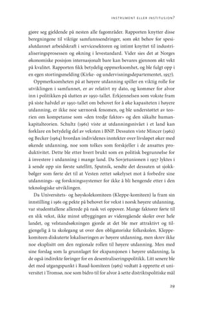 instrument eller institusjon?
29
gjøre seg gjeldende på nesten alle fagområder. Rapporten knytter disse
beregningene til viktige samfunnsendringer, som økt behov for spesi-
alutdannet arbeidskraft i servicesektoren og intimt knyttet til industri-
aliseringsprosessen og økning i levestandard. Vider sies det at Norges
økonomiske posisjon internasjonalt bare kan bevares gjennom økt vekt
på kvalitet. Rapporten fikk betydelig oppmerksomhet, og ble fulgt opp i
en egen stortingsmelding (Kirke- og undervisningsdepartementet, 1957).
Oppmerksomheten på at høyere utdanning spiller en viktig rolle for
utviklingen i samfunnet, er av relativt ny dato, og kommer for alvor
inn i politikken på slutten av 1950-tallet. Erkjennelsen som vokste fram
på siste halvdel av 1950-tallet om behovet for å øke kapasiteten i høyere
utdanning, er ikke noe særnorsk fenomen, og ble understøttet av teo-
rien om kompetanse som «den tredje faktor» og den såkalte human-
kapitalteorien. Schultz (1961) viste at utdanningsnivået i et land kan
forklare en betydelig del av veksten i BNP. Dessuten viste Mincer (1962)
og Becker (1964) hvordan individenes inntekter over livsløpet øker med
økende utdanning, noe som tolkes som forskjeller i de ansattes pro-
duktivitet. Dette ble etter hvert brukt som en politisk begrunnelse for
å investere i utdanning i mange land. Da Sovjetunionen i 1957 lyktes i
å sende opp sin første satellitt, Sputnik, sendte det dessuten ut sjokk-
bølger som førte det til at Vesten rettet søkelyset mot å forbedre sine
utdannings- og forskningssystemer for ikke å bli hengende etter i den
teknologiske utviklingen.
Da Universitets- og høyskolekomiteen (Kleppe-komiteen) la fram sin
innstilling i 1961 og pekte på behovet for vekst i norsk høyere utdanning,
var studenttallene allerede på rask vei oppover. Mange faktorer førte til
en slik vekst, ikke minst utbyggingen av videregående skoler over hele
landet, og velstandsøkningen gjorde at det ble mer attraktivt og til-
gjengelig å ta skolegang ut over den obligatoriske folkeskolen. Kleppe-­
komiteen diskuterte lokaliseringen av høyere utdanning, men skrev ikke
noe eksplisitt om den regionale rollen til høyere utdanning. Men med
sine forslag som la grunnlaget for ekspansjonen i høyere utdanning, la
de også indirekte føringer for en desentraliseringspolitikk. Litt senere ble
det med utgangspunkt i Ruud-komiteen (1965) vedtatt å opprette et uni-
versitet i Tromsø, noe som bidro til for alvor å sette distriktspolitiske mål
Geografi, kunnskap, vitenskap.indd 29 04-10-2019 07:27:11
 