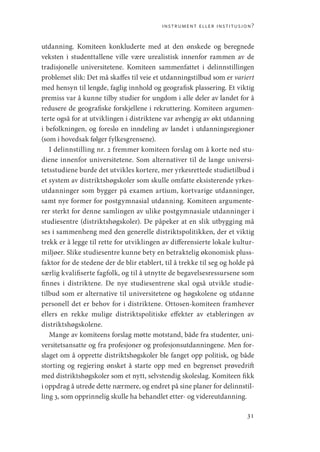 instrument eller institusjon?
31
utdanning. Komiteen konkluderte med at den ønskede og beregnede
veksten i studenttallene ville være urealistisk innenfor rammen av de
tradisjonelle universitetene. Komiteen sammenfattet i delinnstillingen
problemet slik: Det må skaffes til veie et utdanningstilbud som er variert
med hensyn til lengde, faglig innhold og geografisk plassering. Et viktig
premiss var å kunne tilby studier for ungdom i alle deler av landet for å
redusere de geografiske forskjellene i rekruttering. Komiteen argumen-
terte også for at utviklingen i distriktene var avhengig av økt utdanning
i befolkningen, og foreslo en inndeling av landet i utdanningsregioner
(som i hovedsak følger fylkesgrensene).
I delinnstilling nr. 2 fremmer komiteen forslag om å korte ned stu-
diene innenfor universitetene. Som alternativer til de lange universi-
tetsstudiene burde det utvikles kortere, mer yrkesrettede studietilbud i
et system av distriktshøgskoler som skulle omfatte eksisterende yrkes-
utdanninger som bygger på examen artium, kortvarige utdanninger,
samt nye former for postgymnasial utdanning. Komiteen argumente-
rer sterkt for denne samlingen av ulike postgymnasiale utdanninger i
studiesentre (distriktshøgskoler). De påpeker at en slik utbygging må
ses i sammenheng med den generelle distriktspolitikken, der et viktig
trekk er å legge til rette for utviklingen av differensierte lokale kultur-
miljøer. Slike studiesentre kunne bety en betraktelig økonomisk pluss-
faktor for de stedene der de blir etablert, til å trekke til seg og holde på
særlig kvalifiserte fagfolk, og til å utnytte de begavelsesressursene som
finnes i distriktene. De nye studiesentrene skal også utvikle studie-
tilbud som er alternative til universitetene og høgskolene og utdanne
personell det er behov for i distriktene. Ottosen-komiteen framhever
ellers en rekke mulige distriktspolitiske effekter av etableringen av
distriktshøgskolene.
Mange av komiteens forslag møtte motstand, både fra studenter, uni-
versitetsansatte og fra profesjoner og profesjonsutdanningene. Men for-
slaget om å opprette distriktshøgskoler ble fanget opp politisk, og både
storting og regjering ønsket å starte opp med en begrenset prøvedrift
med distriktshøgskoler som et nytt, selvstendig skoleslag. Komiteen fikk
i oppdrag å utrede dette nærmere, og endret på sine planer for delinnstil-
ling 3, som opprinnelig skulle ha behandlet etter- og videreutdanning.
Geografi, kunnskap, vitenskap.indd 31 04-10-2019 07:27:11
 