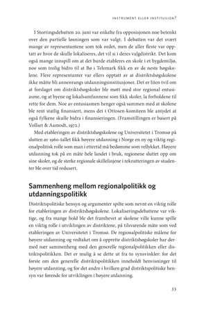 instrument eller institusjon?
33
I Stortingsdebatten 20. juni var enkelte fra opposisjonen noe betenkt
over den partielle løsningen som var valgt. I debatten var det svært
mange av representantene som tok ordet, men de aller fleste var opp-
tatt av hvor de skulle lokaliseres, det vil si i deres valgdistrikt. Det kom
også mange innspill om at det burde etableres en skole i et bygdemiljø,
noe som trolig bidro til at Bø i Telemark fikk en av de neste høgsko-
lene. Flere representanter var ellers opptatt av at distriktshøgskolene
ikke måtte bli annenrangs utdanningsinstitusjoner. Det er liten tvil om
at forslaget om distriktshøgskoler ble møtt med stor regional entusi-
asme, og at byene og lokalsamfunnene som fikk skoler, la forholdene til
rette for dem. Noe av entusiasmen henger også sammen med at skolene
ble rent statlig finansiert, mens det i Ottosen-komiteen ble antydet at
også fylkene skulle bidra i finansieringen. (Framstillingen er basert på
­
Vollset  Aamodt, 1972.)
Med etableringen av distriktshøgskolene og Universitetet i Tromsø på
slutten av 1960-tallet fikk høyere utdanning i Norge en ny og viktig regi-
onalpolitisk rolle som man i ettertid må bedømme som vellykket. Høyere
utdanning tok på en måte hele landet i bruk, regionene sluttet opp om
sine skoler, og de sterke regionale skillelinjene i rekrutteringen av studen-
ter ble over tid redusert.
Sammenheng mellom regionalpolitikk og
utdanningspolitikk
Distriktspolitiske hensyn og argumenter spilte som nevnt en viktig rolle
for etableringen av distriktshøgskolene. Lokaliseringsdebattene var vik-
tige, og fra mange hold ble det framhevet at skolene ville kunne spille
en viktig rolle i utviklingen av distriktene, på tilsvarende måte som ved
etableringen av Universitetet i Tromsø. De regionalpolitiske målene for
høyere utdanning og vedtaket om å opprette distriktshøgskoler har der-
med nær sammenheng med den generelle regionalpolitikken eller dis-
triktspolitikken. Det er mulig å se dette ut fra to synsvinkler: for det
første om den generelle distriktspolitikken inneholdt henvisninger til
høyere utdanning, og for det andre i hvilken grad distriktspolitiske hen-
syn var førende for utviklingen i høyere utdanning.
Geografi, kunnskap, vitenskap.indd 33 04-10-2019 07:27:11
 