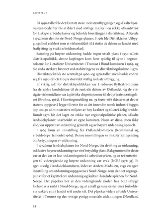 kapittel 1
34
På 1950-tallet ble det foretatt store industriutbygginger, og såkalte hjør-
nesteinsbedrifter ble etablert med statlige midler i en rekke utkantstrøk
for å skape arbeidsplasser og beholde bosettingen i distriktene. Allerede
i 1952 kom den første Nord-Norge-planen. I 1961 ble Distriktenes Utbyg-
gingsfond etablert som et virkemiddel til å støtte de delene av landet med
fraflytting og svakt arbeidsmarked.
Satsning på høyere utdanning hadde ingen uttalt plass i 1950-tallets
distriktspolitikk, denne koplingen kom først tydelig til syne i begrun-
nelsene for å etablere Universitetet i Tromsø i Ruud-komiteen i 1963, og
ble enda sterkere betonet ved etableringene av distriktshøgskolene i 1970.
Distriktspolitikk sto sentralt på 1960- og 1970-tallet, men hadde endret
seg fra 1950-tallets tro på storstilet statlig industriutbygging.
Et viktig mål for distriktspolitikken var å redusere flyttestrømmene
fra de andre landsdelene til de sentrale delene av Østlandet, og de vik-
tigste virkemidlene var å påvirke disposisjonene til det private næringsli-
vet (Brofoss, 1965). I Stortingsmelding nr. 39 (1967–68) skisseres at det er
statens oppgave å legge til rette for at det innenfor norsk industri bygges
opp 20–30 administrative miljøer av høy kvalitet og tilstrekkelig bredde.
Rundt 1970 ble det laget en rekke nye regionalpolitiske planer, såkalte
landsdelsplaner, utarbeidet av egne komiteer. Noen av disse, men ikke
alle, var opptatt av utdanning generelt og av høyere utdanning spesielt.
I 1969 kom en innstilling fra Østlandskomiteen (Kommunal­og
arbeidsdepartementet 1969). Denne innstillingen sa imidlertid ingenting
om betydningen av utdanning.
I 1972 kom landselsplanen for Nord-Norge, der drøfting av utdanning,
inklusive høyere utdanning var viet betydelig plass. Bakgrunnen for dette
var at det var et lavt utdanningsnivå i arbeidsstyrken, og at rekrutterin-
gen til videregående og høyere utdanning var svak (NOU 1972: 33). Et
eget utvalg i landsdelskomiteen, ledet av Anders Madslien, avga en egen
innstilling om utdanningsoppgavene i Nord-Norge, som dannet utgangs-
punkt for et kapittel om utdanning og kultur i landsdelsplanen for Nord-
Norge. Det påpekes her at den videregående skolen har blitt utbygd
forholdsvis raskt i Nord-Norge, og at antall gymnasiaster øker forholds-
vis raskere enn i landet sett under ett. Det påpekes videre at både Univer-
sitetet i Tromsø og den øvrige postgymnasiale utdanningen (Nordland
Geografi, kunnskap, vitenskap.indd 34 04-10-2019 07:27:11
 