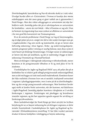 instrument eller institusjon?
35
Distriktshøgskole, lærerskolene og Narvik tekniske skole) er i rask vekst.
Utvalget hevder ellers at «Universitetet i Tromsø er kanskje den største
enkeltoppgave som det noen gang er gjort vedtak om å gjennomføre i
Nord-Norge». Men den videre utbyggingen av universitetet må skje for-
holdsvis raskt. Samtidig pekes det på at vekstimpulsene av universitetet
for landsdelen – utover de rent lokale – ikke vil komme av seg selv. Uten
en bestemt styringsstrategi kan man risikere at effektene av universitetet
i for stor grad blir konsentrert om Tromsøregionen.
Et av de sentrale problemene i Nord-Norge var (og er) lærermangelen,
og utvalget peker på at en «meget stor del av den undervisningen som gis
i ungdomsskolen i fag som norsk og matematikk, nå gis av lærere uten
fullverdig utdanning i disse fagene». Kirke- og undervisningsdeparte-
mentets prognoser pekte i retning av snarlig balanse, men disse syntes å
være basert på feilaktige forutsetninger. Utvalget mener at utdanningen
av lærere må økes på landsbasis, og det er nødvendig å bygge ut lærer-
utdanning i Finnmark og i Harstad/Sortland.
Mens utviklingen i videregående utdanning er tilfredsstillende, mener
komiteen at de postgymnasiale tilbudene er få og med plass til for få
studenter.
I landsdelsplan for Agder og Rogaland (NOU 1973: 28) pekes det på at
landsdelen har et relativt godt utbygd postgymnasialt utdanningstilbud,
men at det må bygges ut i takt med antall studiesøkende. Komiteen finner
det ikke realistisk å fremme krav om et særskilt, tradisjonelt universitet
i regionen i planleggingsperioden, men å satse på de to distriktshøgsko-
lene og den øvrige postgymnasiale utdanningen. Men komiteen hevder
også sterkt at landets femte universitet, når det kommer, må lokaliseres
i Agder/Rogaland. Samtidig påpeker komiteen viktigheten av å utvikle
forskningen i regionen. Forskningen må planlegges og koordineres
innenfor regionen, og det bør opprettes egnede organer for utvikling av
forskningsvirksomheten.
Mens landsdelsutvalget for Nord-Norge gir klart uttrykk for hvilken
betydning de ser av høyere utdanning for utviklingen i regionen, er dette
mindre framtredende i landsdelsplanen for Agder og Rogaland og fra-
værende i Østlandskomiteens innstilling. Vi har ikke vurdert nærmere
årsaker til denne forskjellen i vektlegging av høyere utdanning.
Geografi, kunnskap, vitenskap.indd 35 04-10-2019 07:27:11
 