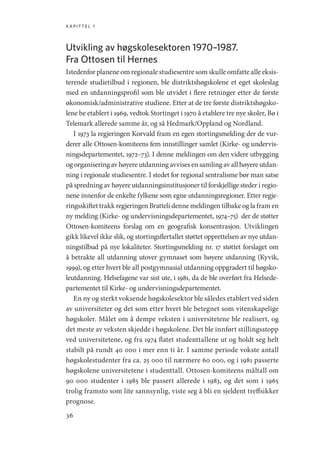 kapittel 1
36
Utvikling av høgskolesektoren 1970–1987.
Fra Ottosen til Hernes
Istedenfor planene om regionale studiesentre som skulle omfatte alle eksis-
terende studietilbud i regionen, ble distriktshøgskolene et eget skoleslag
med en utdanningsprofil som ble utvidet i flere retninger etter de første
økonomisk/administrative studiene. Etter at de tre første distriktshøgsko-
lene be etablert i 1969, vedtok Stortinget i 1970 å etablere tre nye skoler, Bø i
Telemark allerede samme år, og så Hedmark/Oppland og Nordland.
I 1973 la regjeringen Korvald fram en egen stortingsmelding der de vur-
derer alle Ottosen-komiteens fem innstillinger samlet (Kirke- og undervis-
ningsdepartementet, 1972–73). I denne meldingen om den videre utbygging
og organisering av høyere utdanning avvises en samling av all høyere utdan-
ning i regionale studiesentre. I stedet for regional sentralisme bør man satse
på spredning av høyere utdanningsinstitusjoner til forskjellige steder i regio-
nene innenfor de enkelte fylkene som egne utdanningsregioner. Etter regje-
ringsskiftet trakk regjeringen Bratteli denne meldingen tilbake og la fram en
ny melding (Kirke- og undervisningsdepartementet, 1974–75) der de støtter
Ottosen-komiteens forslag om en geografisk konsentrasjon. Utviklingen
gikk likevel ikke slik, og stortingsflertallet støttet opprettelsen av nye utdan-
ningstilbud på nye lokaliteter. Stortingsmelding nr. 17 støttet forslaget om
å betrakte all utdanning utover gymnaset som høyere utdanning (Kyvik,
1999), og etter hvert ble all postgymnasial utdanning oppgradert til høgsko-
leutdanning. Helsefagene var sist ute, i 1981, da de ble overført fra Helsede-
partementet til Kirke- og undervisningsdepartementet.
En ny og sterkt voksende høgskolesektor ble således etablert ved siden
av universiteter og det som etter hvert ble betegnet som vitenskapelige
høgskoler. Målet om å dempe veksten i universitetene ble realisert, og
det meste av veksten skjedde i høgskolene. Det ble innført stillingsstopp
ved universitetene, og fra 1974 flatet studenttallene ut og holdt seg helt
stabilt på rundt 40 000 i mer enn ti år. I samme periode vokste antall
høgskolestudenter fra ca. 25 000 til nærmere 60 000, og i 1981 passerte
høgskolene universitetene i studenttall. Ottosen-komiteens måltall om
90 000 studenter i 1985 ble passert allerede i 1983, og det som i 1965
trolig framsto som lite sannsynlig, viste seg å bli en sjeldent treffsikker
prognose.
Geografi, kunnskap, vitenskap.indd 36 04-10-2019 07:27:11
 