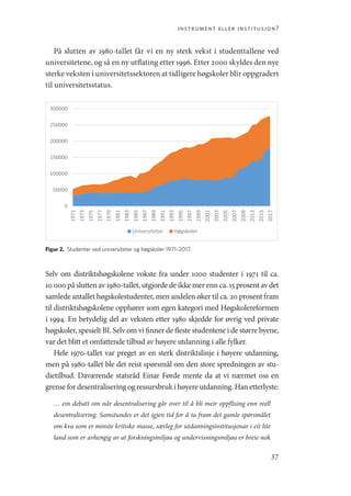 instrument eller institusjon?
37
På slutten av 1980-tallet får vi en ny sterk vekst i studenttallene ved
universitetene, og så en ny utflating etter 1996. Etter 2000 skyldes den nye
sterke veksten i universitetssektoren at tidligere høgskoler blir oppgradert
til universitetsstatus.
0
50000
100000
150000
200000
250000
300000
1971
1973
1975
1977
1979
1981
1983
1985
1987
1989
1991
1993
1995
1997
1999
2001
2003
2005
2007
2009
2013
2015
2017
Universiteter Høgskoler
Figur 2.  Studenter ved universiteter og høgskoler 1971–2017.
Selv om distriktshøgskolene vokste fra under 1000 studenter i 1971 til ca.
10 000 på slutten av 1980-tallet, utgjorde de ikke mer enn ca. 15 prosent av det
samlede antallet høgskolestudenter, men andelen øker til ca. 20 prosent fram
til distriktshøgskolene opphører som egen kategori med Høgskolereformen
i 1994. En betydelig del av veksten etter 1980 skjedde for øvrig ved private
høgskoler, spesielt BI. Selv om vi finner de fleste studentene i de større byene,
var det blitt et omfattende tilbud av høyere utdanning i alle fylker.
Hele 1970-tallet var preget av en sterk distriktslinje i høyere utdanning,
men på 1980-tallet ble det reist spørsmål om den store spredningen av stu-
dietilbud. Daværende statsråd Einar Førde mente da at vi nærmet oss en
grensefordesentraliseringogressursbrukihøyereutdanning.Hanetterlyste:
… ein debatt om når desentralisering går over til å bli meir oppflising enn reell
desentralisering. Samstundes er det igjen tid for å ta fram det gamle spørsmålet
om kva som er minste kritiske masse, særleg for utdanningsinstitusjonar i eit lite
land som er avhengig av at forskningsmiljøa og undervisningsmiljøa er breie nok
Geografi, kunnskap, vitenskap.indd 37 04-10-2019 07:27:11
 