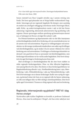 kapittel 1
38
til at vi kan halde oppe internasjonal kvalitet. (Stortingets budsjettdebatt høsten
1980, sitert etter Skoie, 1988)
Senere statsråd Lars Roar Langslet uttrykte seg i samme retning som
Førde. Det kom også påstander om at Norge hadde verdensrekord i høg-
skoler. Satsningen på nye regionale høgskoler ble dempet, men samtidig
sto ønsket om ytterligere utbygging i distriktene sterkt i Stortinget (Skoie,
1988). Kirke- og undervisningskomiteen mente i 1987 at det bør finnes
utdanning i ingeniørfag, økonomisk-administrative fag og helsefag i alle
regioner. Denne spenningen mellom spredning og konsentrasjon dannet
noe av bakteppet da Hernes-utvalget ble nedsatt i 1988.
Fra Ottosen-komiteens og departementets side var det ikke intensjonen
at distriktshøgskolene skulle drive forskning, selv om ansettelseskravene var
de samme som ved universitetene. På grunn av stillingsstoppen ved univer-
sitetene var det mange nyutdannede akademikere som søkte seg til stillinger
ved distriktshøgskolene, og de ønsket å ha de samme vilkårene for å drive
forskning som ved universitetene. Utviklingen av forskningsvirksomhet var
dermed i stor grad drevet fram av personalet ved distriktshøgskolene, men
forskningsvirksomheten var lav ved de andre høgskolene. Etter hvert aksep-
terte da også Stortinget at forskning kunne finne sted.
Med utviklingen av distriktshøgskolene ble det etter hvert etablert en
rekke regionale forskningsenheter. Disse var ikke tilknyttet høgskolene,
men sprang likevel ut fra dem. Den første av disse forskningsstiftelsene var
Rogalandsforskning allerede i 1973. Nordlandsforskning kom i 1979. Møre-
forskning i 1980, Østlandsforskning i 1984 og Telemarksforskning i 1986.
Det lå forventninger om at denne forskningen skulle være nyttig for regio-
nen, og dermed vokser det fram en ny regional rolle for høyere utdanning,
en rolle som tidligere ikke var blitt vektlagt i distriktspolitikken. Etter hvert
spilte også Universitetet i Tromsø en viktig regional rolle med sin forskning.
Regionale, internasjonale og globale? 1987 til i dag
Hernes-utvalget
Nyttårsaften 1986 trykker Dagbladet en kronikk av professor Gudmund
Hernes, «Kan man ha ambisjoner i Norge?», der han retter søkelyset mot
Geografi, kunnskap, vitenskap.indd 38 04-10-2019 07:27:12
 