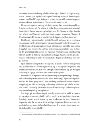 kapittel 1
40
nettverk», «knutepunkt» og «forbindelseslinjer» foreslår utvalget at regi-
onene i større grad dyrker mere spesialiserte og spissede forskningsin-
teresser med henblikk på å skape et «vitalt sammenfelt nasjonalt system
av samvirkende institusjoner» (Hernes et al., 1988, s. 109).
Hernes-utvalgets utredning blir fulgt opp med en ny stortingsmelding,
St.meld. 40 (1990–91) Fra visjon til virke. Departementet mente at antall
institusjoner burde reduseres ytterligere enn det Hernes-utvalget foreslo,
og i arbeid med St.meld. 40 fikk de laget en egen utredning (Bakken 
Hveding, 1991). De mente at antallet burde ligge på mellom 20 og 30.
I tråd med Hernes-utvalget fastslår St.meld. 40 (1990–91) at regionene
i større grad burde «konsolideres» og spesialiseres fremfor å konkurrere i
bredden med alle andre regioner. Men alle regioner kan ikke uten videre
få oppfylt sine ønsker. De sentrale utdanningsmyndigheter skal fortsatt
ha det grunnleggende ansvar for nasjonal prioritering og koordinering
når det gjelder å etablere og eventuelt nedlegge studier. En slik priorite-
ring vil nødvendigvis måtte medføre at alle dagens studietilbud ikke kan
gis overalt.
Igjen påpekes det også at de mange små miljøene svekker mulighetene
til å etablere robuste forskningsmiljøer, og at mange små høgskoler ofte
er lite rasjonelle i drift, har svak utbygd administrasjon og gir dårligere
utnytting av faglige ressurser enn større institusjoner.
Disse betraktningene vitner om en endring av perspektivet på de regio-
nale utdanningsinstitusjonene, der deres forsknings- og utdanningsvirk-
somhet for første gang settes i sammenheng med et mål om en nasjonal
integrering av all forskning og utdanning, med sikte på å løfte nivået i
hele landet. Samtidig fastholdes oppmerksomheten på utdanningsinsti-
tusjonenes betydning for regionene.
Stortinget gir sin tilslutning til hovedprinsippene i St.meld. 40 (1990–
91), og departementet arbeider videre med en ny høgskolereform som
Stortinget slutter seg til i 1993, og som iverksettes fra 1994. Nesten 100
høgskoler slås da sammen til 26 statlige høgskoler. Reformen fører til
samlokalisering av en del studietilbud, men flere av de eksisterende stu-
diestedene blir opprettholdt1
.
1	 Framstillingen av prosessene fram til Høgskolereformen er i store trekk basert på Kyvik (red.), 1999.
Geografi, kunnskap, vitenskap.indd 40 04-10-2019 07:27:12
 
