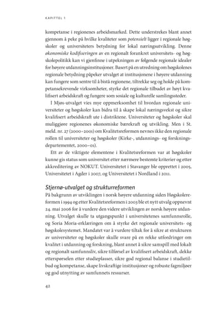 kapittel 1
42
kompetanse i regionenes arbeidsmarked. Dette understrekes blant annet
gjennom å peke på hvilke kvaliteter som potensielt ligger i regionale høg-
skoler og universiteters betydning for lokal næringsutvikling. Denne
økonomiske kodifiseringen av en regionalt forankret universitets- og høg-
skolepolitikk kan vi gjenfinne i utpekningen av følgende regionale idealer
for høyere utdanningsinstitusjoner. Basert på en utredning om høgskolenes
regionale betydning påpeker utvalget at institusjonene i høyere utdanning
kan fungere som sentre til å bistå regionene, tiltrekke seg og holde på kom-
petansekrevende virksomheter, styrke det regionale tilbudet av høyt kva-
lifisert arbeidskraft og fungere som sosiale og kulturelle samlingssteder.
I Mjøs-utvalget vies mye oppmerksomhet til hvordan regionale uni-
versiteter og høgskoler kan bidra til å skape lokal næringsvekst og sikre
kvalifisert arbeidskraft ute i distriktene. Universiteter og høgskoler skal
muliggjøre regionenes økonomiske bærekraft og utvikling. Men i St.
meld. nr. 27 (2000–2001) om Kvalitetsreformen nevnes ikke den regionale
rollen til universiteter og høgskoler (Kirke-, utdannings- og forsknings-
departementet, 2000–01).
Ett av de viktigste elementene i Kvalitetsreformen var at høgskoler
kunne gis status som universitet etter nærmere bestemte kriterier og etter
akkreditering av NOKUT. Universitetet i Stavanger ble opprettet i 2005,
Universitetet i Agder i 2007, og Universitetet i Nordland i 2011.
Stjernø-utvalget og strukturreformen
På bakgrunn av utviklingen i norsk høyere utdanning siden Høgskolere-
formen i 1994 og etter Kvalitetsreformen i 2003 ble et nytt utvalg oppnevnt
24. mai 2006 for å vurdere den videre utviklingen av norsk høyere utdan-
ning. Utvalget skulle ta utgangspunkt i universitetenes samfunnsrolle,
og Soria Moria-erklæringen om å styrke det regionale universitets- og
høgskolesystemet. Mandatet var å vurdere tiltak for å sikre at strukturen
av universiteter og høgskoler skulle svare på en rekke utfordringer om
kvalitet i utdanning og forskning, blant annet å sikre samspill med lokalt
og regionalt samfunnsliv, sikre tilførsel av kvalifisert arbeidskraft, dekke
etterspørselen etter studieplasser, sikre god regional balanse i studietil-
bud og kompetanse, skape livskraftige institusjoner og robuste fagmiljøer
og god utnytting av samfunnets ressurser.
Geografi, kunnskap, vitenskap.indd 42 04-10-2019 07:27:12
 