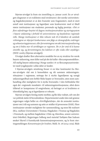 instrument eller institusjon?
43
Stjernø-utvalget la fram sin innstilling 22. januar 2008. En av utval-
gets diagnoser er at svakheten med strukturen i det norske universitets-
og høgskolesystemet er at den framstår som fragmentert, med et stort
antall små institusjoner og fagmiljøer som konkurrerer med et fåtall
større institusjoner om studenter, personale og faglig prestisje. «Det er
flere utfordringer knyttet til dagens institusjonsstruktur og styringssystem
i høyere utdanning i forhold til universitetenes og høyskolenes regionale
rolle. Mange institusjoner er ikke robuste nok til å håndtere de samlede
virkningene av skjerpet konkurranse som følge av demografiske endringer
og urbaniseringsprosesser, eller forventningene om økt internasjonalisering
og om å bidra mer til utviklingen av regionen. De er for små til å kunne
omstille seg, og forventningene fra ledelsen er ofte svake eller utydelige»
(NOU 2008:3 (Stjernø-utvalget)).
Utvalget drøfter flere alternative modeller for en ny struktur for norsk
høyere utdanning, men faller ned på det de kaller «flercampusmodellen».
All statlig høyere utdanning i Norge samles i 8–10 flercampusuniversite-
ter med tyngdepunkt i ulike deler av landet.
I Stjernø-utvalgets utredning finner vi en klar kontinuitet fra Her-
nes-utvalgets råd om å konsolidere og slå sammen utdanningsin-
stitusjoner i regionene, nettopp for å styrke fagmiljøene og unngå
utdanningstilbud som forblir bleke kopier av hverandre, uten noen sam-
handling eller muligheter for å styrke hverandre. I den forbindelse blir
også det «regionale mandatet» til utdanningsinstitusjonene, altså deres
tilførsel av kompetanse til omgivelsene, nå betinget av at kvaliteten er
tilstrekkelig høy, og at fagmiljøene er robuste.
Stjernø-utvalgets forslag møtte motbør, og ble ikke vedtatt, selv om det
var politisk støtte til hovedmålene. Departementet under den rød-grønne
regjeringen valgte heller en «frivillighetslinje», der de anmodet institu-
sjoner om å slå seg sammen og satte av midler til prosessene (SAK). Flere
institusjoner utredet muligheter for sammenslåing, og noen ble realisert
(bl.a. mellom Universitetet i Tromsø, Høgskolen i Tromsø og Høgskolen
i Finnmark, og mellom høgskolene i Oslo og Akershus, senere universi-
tetet OsloMet). Regjeringen Solberg med statsråd Torbjørn Røe Isaksen
ønsket likevel å framskynde konsentrasjonsprosessen, og la fram stor-
tingsmeldingen Konsentrasjon for kvalitet, Meld. St. 18 (2014–2015). Både
Geografi, kunnskap, vitenskap.indd 43 04-10-2019 07:27:12
 