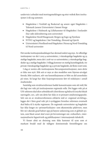 kapittel 1
44
underveis i arbeidet med stortingsmeldingen og etter vedtok flere institu-
sjoner å slå seg sammen:
•	 Høgskolene i Vestfold og Buskerud og senere også Høgskolen i
­
Telemark (senere Universitetet i Sørøst-Norge
•	 Høgskolene i Hedmark og Lillehammer til Høgskolen i Innlandet
(har søkt akkreditering som universitet)
•	 Høgskolene Stord/Haugesund, Bergen og Sogn og Fjordane
•	 NTNU og høgskolene i Sør-Trøndelag, Ålesund og Gjøvik
•	 Universitetet i Nordland med Høgskolen i Nesna og Nord-­Trøndelag
til Nord universitet
Det norske institusjonslandskapet har dermed endret seg mye. Av offentlige
institusjoner var det i 2003 4 universiteter, 7 vitenskapelige høgskoler og 25
statlige høgskoler, mens det i 2018 var 10 universiteter, 5 vitenskapelige høg-
skoler og 5 statlige høgskoler. I tillegg kommer en statlig kunsthøgskole, tre
private vitenskapelige høgskoler og 13 private høgskoler, de fleste svært små.
I dag er nesten alle institusjonene flercampusinstitusjoner, men dette
er ikke noe nytt. Slik sett er mye av den modellen som Stjernø-utvalget
foreslo, blitt realisert, selv om konstellasjonene er blitt en del annerledes
på veien. Så langt har ikke fusjonsprosessene ført til reduksjon i antall
studiesteder.
Samtidig som strukturreformen hadde konsentrasjon som sitt mål, ble
det lagt stor vekt på institusjonenes regionale rolle. Det legges vekt på at
UH-sektoren skal sikre arbeidskraft i distriktene og bidra til å styrke lokalt
næringsliv, osv., selv om dette her ikke er et primært omdreiningspunkt.
Selv om en av strukturreformens erklærte mål er «regional utvikling»,
legges det i liten grad vekt på å synliggjøre hvordan reformen eventuelt
skal bidra til å styrke regionene. De regionale universiteter og høgskoler
har ikke lenger en «primærfunksjon» som økonomiske pådrivere, men
blir nå i økende grad hektet opp på høyere utdanning som et globalt sys-
tem, som blant annet skal svare på forventninger om «robusthet», inter-
nasjonaliserte fagnettverk og publikasjoner i internasjonale tidsskrift.
Vi finner altså en dreining som ikke kommer til syne som et
markant brudd med de tidligere dominerende forestillingene om
Geografi, kunnskap, vitenskap.indd 44 04-10-2019 07:27:12
 