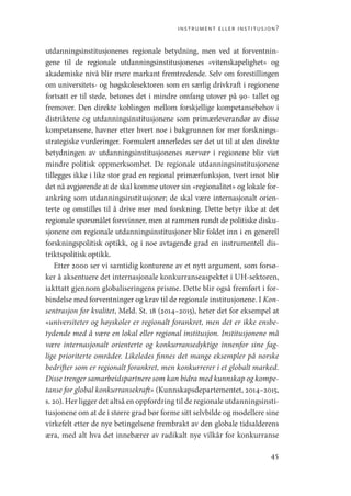 instrument eller institusjon?
45
utdanningsinstitusjonenes regionale betydning, men ved at forventnin-
gene til de regionale utdanningsinstitusjonenes «vitenskapelighet» og
akademiske nivå blir mere markant fremtredende. Selv om forestillingen
om ­
universitets- og høgskolesektoren som en særlig drivkraft i regionene
fortsatt er til stede, betones det i mindre omfang utover på 90- tallet og
fremover. Den direkte koblingen mellom forskjellige kompetansebehov i
distriktene og utdanningsinstitusjonene som primærleverandør av disse
kompetansene, havner etter hvert noe i bakgrunnen for mer forsknings-
strategiske vurderinger. Formulert annerledes ser det ut til at den direkte
betydningen av utdanningsinstitusjonenes nærvær i regionene blir viet
mindre politisk oppmerksomhet. De regionale utdanningsinstitusjonene
tillegges ikke i like stor grad en regional primærfunksjon, tvert imot blir
det nå avgjørende at de skal komme utover sin «regionalitet» og lokale for-
ankring som utdanningsinstitusjoner; de skal være internasjonalt orien-
terte og omstilles til å drive mer med forskning. Dette betyr ikke at det
regionale spørsmålet forsvinner, men at rammen rundt de politiske disku-
sjonene om regionale utdanningsinstitusjoner blir foldet inn i en generell
forskningspolitisk optikk, og i noe avtagende grad en instrumentell dis-
triktspolitisk optikk.
Etter 2000 ser vi samtidig konturene av et nytt argument, som forsø-
ker å aksentuere det internasjonale konkurranseaspektet i UH-­
sektoren,
iakttatt gjennom globaliseringens prisme. Dette blir også fremført i for-
bindelse med forventninger og krav til de regionale institusjonene. I Kon-
sentrasjon for kvalitet, Meld. St. 18 (2014–2015), heter det for eksempel at
«universiteter og høyskoler er regionalt forankret, men det er ikke ensbe-
tydende med å være en lokal eller regional institusjon. Institusjonene må
være internasjonalt orienterte og konkurransedyktige innenfor sine fag-
lige prioriterte områder. Likeledes finnes det mange eksempler på norske
bedrifter som er regionalt forankret, men konkurrerer i et globalt marked.
Disse trenger samarbeidspartnere som kan bidra med kunnskap og kompe-
tanse for global konkurransekraft» (Kunnskapsdepartementet, 2014–2015,
s. 20). Her ligger det altså en oppfordring til de regionale utdanningsinsti-
tusjonene om at de i større grad bør forme sitt selvbilde og modellere sine
virkefelt etter de nye betingelsene frembrakt av den globale tidsalderens
æra, med alt hva det innebærer av radikalt nye vilkår for konkurranse
Geografi, kunnskap, vitenskap.indd 45 04-10-2019 07:27:12
 