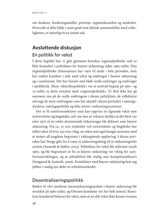 kapittel 1
46
om forskere, forskningsmidler, prestisje, oppmerksomhet og studenter.
Hvorvidt et slikt bilde i noen grad rent faktisk sammenfaller med virke-
ligheten, er naturligvis en annen sak.
Avsluttende diskusjon
En politikk for vekst
I dette kapitlet har vi gått gjennom hvordan regionalpolitiske mål er
blitt formulert i politikken for høyere utdanning siden 1960-tallet. Den
regionalpolitiske dimensjonen har vært til stede i hele perioden, men
har endret karakter i takt med vekst og endringer i høyere utdanning
og i samfunnet. Det har funnet sted både reelle endringer og endringer
i språkbruk. Mens «distriktspolitikk» var et sentralt begrep på 1960- og
70-tallet, er dette erstattet med «regionalpolitikk». Vi skal ikke her gå
nærmere inn på de reelle endringene i denne politikken, de reflekterer
selvsagt de store endringene som har skjedd i denne perioden i nærings-
struktur, næringspolitikk og ikke minst i utdanningssystemet.
Det er få samfunnssektorer som kan oppvise en lignende vekst som
universiteter og høgskoler, selv om noe av veksten skyldes at det først var
etter 1970 at en rekke eksisterende utdanninger ble definert som høyere
utdanning. Fra ca. 10 000 studenter ved universiteter og høgskoler har
tallet vokst til over 250 000 i dag, en vekst som også henger sammen med
at nesten all ungdom begynner i videregående opplæring. I denne peri-
oden har Norge gått fra å være et utdanningsfattig til et utdanningsrikt
system (Aamodt  Stølen, 2003). Politikken for vekst ble utformet rundt
1960, og ble begrunnet ut fra at høyere utdanning var viktig for sam-
funnsutviklingen, og at arbeidslivet ble stadig mer kompetansebasert
(Grøgaard  Aamodt, 2006). Kandidater med høyere utdanning fant seg
jobber i stadig nye deler av arbeidsmarkedet.
Desentraliseringspolitikk
Kjølen til vårt moderne masseutdanningssystem i høyere utdanning ble
strukket på 1960-tallet, og Ottosen-komiteen var her helt sentral. Komi-
teen framhevet behovet for vekst, men at en slik vekst ikke kunne ivaretas
Geografi, kunnskap, vitenskap.indd 46 04-10-2019 07:27:12
 