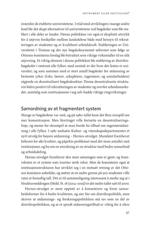 instrument eller institusjon?
47
innenfor de etablerte universitetene. I tråd med utviklingen i mange andre
land ble det skapt alternativer til universitetene ved høgskoler som ble eta-
blert i alle deler av landet. Denne politikken var også et eksplisitt uttrykk
for å utjevne forskjeller mellom landsdelene både med hensyn til rekrut-
teringen av studenter og av kvalifisert arbeidskraft. Etableringen av Uni-
versitetet i Tromsø og det nye høgskolesystemet utformet som følge av
Ottosen-komiteens forslag ble betraktet som viktige virkemidler til en slik
utjevning. Et viktig element i denne politikken ble etablering av distrikts-
høgskoler i omtrent alle fylker, med unntak av der hvor det fantes et uni-
versitet, og som sammen med et stort antall høgskoler for utdanning av
bestemte yrker (f.eks. lærere, sykepleiere, ingeniører, og sosialarbeidere)
utgjorde en desentralisert høgskolesektor. Denne desentraliserte struktu-
ren bidro positivt til rekrutteringen av studenter og overfor arbeidsmarke-
det, samtidig som institusjonene i seg selv hadde viktige ringvirkninger.
Samordning av et fragmentert system
Mange av høgskolene var små, og på 1980-tallet kom det flere innspill om
mer konsentrasjon. Men Stortinget ville fortsette en desentraliserings-
linje, og mente for eksempel at man burde ha tilbud om ingeniørutdan-
ning i alle fylker. I 1987 nedsatte Kultur- og vitenskapsdepartementet et
nytt utvalg for høyere utdanning – Hernes-utvalget. Mandatet framhevet
behovet for økt kvalitet, og påpekte problemet med det store antallet små
institusjoner, og ba om en utredning av en struktur med bedre samarbeid
og arbeidsdeling.
Hernes-utvalget framhever den store satsningen som er gjort, og fram-
veksten av et system som ivaretar sterk vekst. Men de konstaterer også at
institusjonsstrukturen har utviklet seg i en motsatt retning av det Otto-
sen-komiteen anbefalte, og støtter at en nedre grense på 500 studenter ville
være et fornuftig tall. Det er til sammenligning interessant å merke seg at i
Strukturmeldingen (Meld. St. 18 (2014–2015)) er det nedre tallet satt til 5000.
Hernes-utvalget er mest opptatt av å konsentrere og finne samar-
beidsformer for å bedre kvaliteten, og sier lite om distriktspolitikk, men
skriver at utdannings- og forskningspolitikken må ses som en del av
distriktspolitikken, og at et spredt utdanningstilbud er viktig for å sikre
Geografi, kunnskap, vitenskap.indd 47 04-10-2019 07:27:12
 