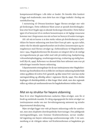kapittel 1
48
kompetanseutviklingen i alle deler av landet. De foreslår ikke konkret
å legge ned studiesteder, men dette kan sies å ligge innbakt i forslag om
samlokalisering.
I motsetning til Ottosen-komiteen legger Hernes-utvalget stor vekt
på forskningen. Dette reflekterer blant annet at spesielt distriktshøgsko-
lene etter hvert bygde opp en økende forskningsvirksomhet. Dette bidrar
igjen til at hensynet til en sterkere konsentrasjon av de faglige ressursene
kommer mer i forgrunnen enn når en bare tar hensyn til undervisningen.
Alt i alt må en kunne si at den sterke vekten på distriktshensyn i poli-
tikken for høyere utdanning som kom klart fram på 1960- og 1970-tallet,
måtte vike for økende oppmerksomhet om kvalitet, konsentrasjon og sty-
ringshensyn med Hernes-utvalget og i forberedelsene til Høgskolerefor-
men i 1994. Høgskolereformen ble dessuten en integrert del av de statlige
styringsreformene på 1990-tallet med vekt på målstyring, budsjettering,
virksomhetsplanlegging, resultatrapportering, evaluering og statlig kon-
troll (Kyvik, 1999). Reformen var dermed ikke bare utformet som svar på
utfordringer innenfor høyere utdanning.
I departementets retningslinjer for de nye institusjonene etter Høgskolere-
formenogiforarbeidenetilennyfelleslovomhøyereutdanningfastslåsbåde
retten og plikten til å drive FoU generelt, og ikke minst FoU som kan styrke
næringsutvikling og offentlig sektor i regionene (Kyvik, 1999). Den direkte
koplingen til distriktspolitikk er ikke lenger klart uttalt, men den regionale
rollen og vekten på samfunnsrelevans for høgskolesektoren trekkes fram.
Mot en ny struktur for høyere utdanning
Bare få år etter Høgskolereformen nedsettes Mjøs-utvalget, som får et
bredt og omfattede mandat. Et viktig utgangspunkt for dette utvalget var
institusjonenes ønske om mer forvaltningsmessig autonomi og mindre
departemental detaljstyring.
Mjøs-utvalget legger stor vekt på høyere utdannings rolle for samfun-
net, men uten eksplisitte distriktspolitiske henvisninger. Den påfølgende
stortingsmeldingen, som fremmer Kvalitetsreformen, nevner imidler-
tid ingenting om høyere utdannings samfunnsmessige rolle. I vår sam-
menheng er de viktigste sidene ved Kvalitetsreformen at høgskolene gis
Geografi, kunnskap, vitenskap.indd 48 04-10-2019 07:27:12
 