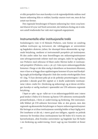 kapittel 1
50
et slikt perspektiv kan man kanskje si at de regionalpolitiske målene med
høyere utdanning ikke er svekket, kanskje snarere tvert om, men de har
antatt nye former.
Den regionale betydningen til høyere utdanning har våren 2019 kom-
met klarest til syne ved Nord universitet, der ledelsens forslag om å redu-
sere antall studiesteder har vakt stort regionalt engasjement.
Instrumentelle eller institusjonelle trekk
Innledningsvis viste vi til Rómulo Pinheiro, som foretar en sondring
mellom institusjon og instrument, der vektleggingen av universiteter
og høgskolers eksterne ytelser, for eksempel deres økonomiske og regi-
onale betydning, medierer et instrumentelt perspektiv på institusjoner.
På den andre siden har man forestillingen om utdanninginstitusjoner
som selvorganiserende enheter med sine særegne, indre liv og logikker,
noe Pinheiro med referanse til blant andre Merton kaller et institusjo-
nelt perspektiv (Pinheiro, 2016, s. 36–37). I den nyere utdanningspolitiske
historien i Norge er det ikke mulig å identifisere en konsistent dikotomi,
men vi kan se at begge disse oppfatningene kommer til syne med forskjel-
lig tyngde på forskjellige tidspunkt i hele den norske etterkrigstiden frem
til i dag. Vi kan derimot peke på at de politiske prioriteringene i denne
perioden i økende grad blir opptatt av å skulle understøtte institusjo-
nene i deres «indre liv» (forskning og utdanning), og at denne utviklin-
gen kanskje er særlig markant i spørsmålet om UH-sektorens regionale
betydning.
I løpet av 1980- og 90- tallet ser vi en utdanningspolitikk som i større
grad ønsker å bidra til å fremme og høyne UH-sektorens institusjonelle
primærfunksjon, i form av undervisning og forskning. Det instrumen-
telle blikket på UH-sektoren forsvinner ikke av den grunn, men den
regionale og økonomiske betydningen av høyere utdanningsinstitusjoner
blir betinget av at disse institusjonene samtidig holder et høyt faglig nivå.
Det innebærer at det nå, i større grad enn tidligere, oppstår en politisk
interesse for hvordan disse institusjonene kan bli bedre til å ivareta sin
kjernefunksjon, altså hvordan universiteter og høgskoler kan bli bedre
i sin forskning og undervisning. Grovt sagt og noe forenklet så finner
Geografi, kunnskap, vitenskap.indd 50 04-10-2019 07:27:12
 