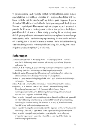 instrument eller institusjon?
51
vi en forskyvning i det politiske blikket på UH-sektoren, som i mindre
grad utgår fra spørsmål om «hvordan UH-sektoren kan bidra til å rea-
lisere politiske mål for samfunnet?» og i større grad begynner å spørre
«hvordan UH-sektoren kan bli bedre i sine grunnleggende funksjoner».
Her ser vi også at politikken synes å «gjenoppdage» seg selv som sentral
premiss for å kunne la institusjonene realisere sine primære funksjoner;
politikken skal nå skape et best mulig grunnlag for at institusjonene
skal skape seg selv som internasjonalt orienterte og konkurransedyktige
institusjoner, både i undervisning og forskning. På den andre siden er
det samtidig slik at det instrumentelle blikket, i form av lokale behov og
UH-sektorens generelle rolle i regional utvikling osv., stadig er til stede i
de politiske vurderingene av UH-sektoren.
Referanser
Aamodt, P. O.  Stølen, N. M. (2003). Vekst i utdanningssystemet. I Statistisk
sentralbyrå: Utdanning 2003 – ressurser, rekruttering og resultater. Statistiske
analyser nr. 69.
Bakken, A. L.  Hveding, E. (1991). Styringsordninger for regionale høgskoler. En
utredning for Kirke-, utdannings- og forskningsdepartementet.
Becker, G. (1964). Human capital: Theoretical and empirical analysis with special
references to education. Chicago: University of Chicago Press.
Brofoss, E. (1965). Distriktsutbyggingspolitikk. Bind I og II. Stensilerte forelesninger,
Universitetet i Oslo, 1965.
Fulsås. N. (1993). Universitetet i Tromsø 25 år. Tromsø: Universitetet i Tromsø.
Grøgaard, J. B.  Aamodt, P. O. (2006). Veksten i høyere utdanning: Noen
drivkrefter og konsekvenser. I J. B. Grøgaard  L. A. Støren (Red.),
Kunnskapssamfunnet tar form. Utdanningseksplosjonen og arbeidsmarkedets
struktur. Oslo: Cappelen Akademisk Forlag.
Kirke- og undervisningsdepartementet (1966–1970). Komitéen til å utrede spørsmål
om videreutdanning for artianere og andre med tilsvarende grunnutdanning.
Innstilling om videreutdanning for artianere m. v. (1–5). (Ottosenkomiteen).
Oslo: Kirke- og undervisningsdepartementet.
Kirke- og undervisningsdepartementet (1957). Om tilgangen og behovet for akademisk
arbeidskraft (Meld. St. 72 1957). Oslo: Kirke- og undervisningsdepartementet.
Kirke- og undervisningsdepartementet (1973–74). Om den videre utbygging
og organisering av høyere utdanning (Meld. St. 66 1973–74). Oslo: Kirke- og
undervisningsdepartementet.
Geografi, kunnskap, vitenskap.indd 51 04-10-2019 07:27:12
 