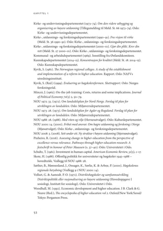 kapittel 1
52
Kirke- og undervisningsdepartementet (1973–74). Om den videre utbygging og
organisering av høyere utdanning (Tillegsmelding til Meld. St. 66 1973–74). Oslo:
Kirke- og undervisningsdepartementet.
Kirke-, utdannings- og forskningsdepartementet (1990–91). Fra visjon til virke
(Meld. St. 36 1990–91). Oslo: Kirke-, utdannings- og forskningsdepartementet.
Kirke-, utdannings- og forskningsdepartementet (2000–01). Gjør din plikt. Krev din
rett (Meld. St. 27 2000–01). Oslo: Kirke-, utdannings- og forskningsdepartementet.
Kommunal- og arbeidsdepartementet (1969). Innstilling fra Østlandskomiteen.
Kunnskapsdepartementet (2014–15). Konsentrasjon for kvalitet (Meld. St. 18: 2014–15).
Oslo: Kunnskapsdepartementet.
Kyvik, S. (1981). The Norwegian regional colleges. A study of the establishment
and implementation of a reform in higher education. Rapport. Oslo: NAFVs
utredningsinstitutt.
Kyvik, S. (Red.) (1999). Evaluering av høgskolereformen. Sluttrapport. Oslo: Norges
forskningsråd.
Mincer, J. (1962). On-the-job training: Costs, returns and some implications. Journal
of Political Economy 70(5) 2, 50–79.
NOU 1972: 33. (1972). Om landsdelsplan for Nord-Norge. Forslag til plan for
utviklingen av landsdelen. Oslo: Miljøverndepartementet.
NOU 1973: 28. (1973). Om landsdelsplan for Agder og Rogaland. Forslag til plan for
utviklingen av landsdelen. Oslo: Miljøverndepartementet.
NOU 1988: 28. (1988). Med viten og vilje (Hernesutvalget). Oslo: Kulturdepartementet.
NOU 2000: 14. (2000). Frihet med ansvar. Om høgre utdanning og forskning i Norge
(Mjøsutvalget). Oslo: Kirke-, utdannings- og forskningsdepartementet.
NOU 2008: 3. (2008). Sett under ett. Ny struktur i høyere utdanning (Stjernøutvalget).
Pinheiro, R. (2016). Assessing change in higher education from the perspective of
excellence versus relevance. Pathways through higher education research: A
festschrift in honour of Peter Maassen (s. 37–40). Oslo: Universitetet i Oslo.
Schultz, T. (1961). Investment in human capital. American Economic Review, 51(5), 1–17.
Skoie, H. (1988). Offentlig politikk for universiteter og høgskoler 1945–1988 –
hovedtrekk. Vedlegg til NOU 1988: 28.
Sæther, B., Mønnesland, J., Onsager, K., Sørlie, K.  Arboe, P. (2000). Høgskolenes
regionale betydning (Vedlegg 9 i NOU 2000: 14).
Vollset, G.  Aamodt. P. O. (1972). Distriktshøgskoler og samfunnsutvikling.
Distriktspolitikk eller rasjonalisering av høyere utdanning (Hovedoppgave I
sosiologi, Institutt for sosiologi). Oslo: Universitetet i Oslo.
Woodhall, M. (1992). Economic development and higher education. I B. Clark  G.
Neave (Red.), The encyclopedia of higher education vol 2. Oxford/New York/Seoul/
Tokyo: Pergamon Press.
Geografi, kunnskap, vitenskap.indd 52 04-10-2019 07:27:12
 