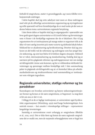 kapittel 2
54
forhold til omgivelsene, møter vi grunnleggende, og i noen tilfeller revo-
lusjonerende endringer.
I dette kapitlet skal jeg rette søkelyset mot noen av disse endringene
med vekt på de offentlige universitetenes organisering og styringsformer
og stille spørsmål ved hvor formålstjenlige de er med tanke på det som er
denne bokens tema: universitetenes regionale betydning.
I den første delen av kapitlet skal jeg ta utgangspunkt i spørsmålet om
hvor godt egnet dagens universiteter er til å innfri behov og forventninger
som vi finner i de forskjellige regionene der de er lokalisert. Her vil jeg
argumentere for at institusjonene på mange måter er organisert slik at de
ikke vil være særlig innrettet på å møte varierte og skiftende lokale behov.
Stikkord her er akademisering og byråkratisering. Deretter skal jeg ana-
lysere en del trekk ved de reformene og endringene som har preget høy-
ere utdanning, og som kan bidra til å forklare dagens situasjon. Stikkord
her er vekst, internasjonalisering og standardisering. Endelig skal jeg se
nærmere på hva pågående reformer og endringsprosesser sier om mulige
utviklingstrekk i årene som kommer, og her er stikkordene skiftende for-
ventninger og spenninger mellom forskjellige mål. I den sammenheng
peker to pågående utviklingstrekk seg ut: et forsterket fokus på arbeids-
markedsrelevans og strukturreformer med sammenslåing av institusjo-
ner som viktigste ingrediens.
Regionale universiteter, statlige reformer og tre
paradokser
Kunnskapen om hvordan universiteter og høyere utdanningsinstitusjo-
ner former og formes av de nære omgivelsene, er begrenset. La meg først
si litt om noe av det vi vet.
I tillegg til at de er faglige institusjoner, er universiteter også byråkra-
tiske organisasjoner (Mintzberg, 1979) med lange beslutningslinjer, hvis
sentrale ressurs – fast ansatte i vitenskapelige stillinger – representerer
langsiktige investeringer.
Samtidig er universitetene svært avhengig av omgivelsene (Bleiklie
et al., 2015, 2017). Det er ikke først og fremst de nære regionale omgivel-
sene det er snakk om, men de nasjonale avhengighetene som er bygd inn
Geografi, kunnskap, vitenskap.indd 54 04-10-2019 07:27:12
 
