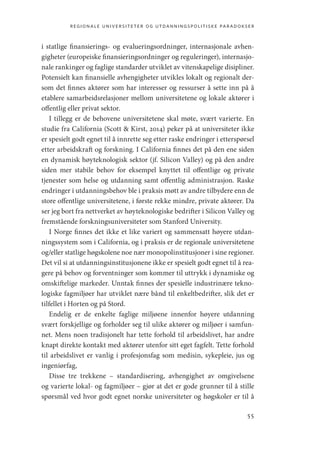 regionale universiteter og utdanningspolitiske paradokser
55
i statlige finansierings- og evalueringsordninger, internasjonale avhen-
gigheter (europeiske finansieringsordninger og reguleringer), internasjo-
nale rankinger og faglige standarder utviklet av vitenskapelige disipliner.
Potensielt kan finansielle avhengigheter utvikles lokalt og regionalt der-
som det finnes aktører som har interesser og ressurser å sette inn på å
etablere samarbeidsrelasjoner mellom universitetene og lokale aktører i
offentlig eller privat sektor.
I tillegg er de behovene universitetene skal møte, svært varierte. En
studie fra California (Scott  Kirst, 2014) peker på at universiteter ikke
er spesielt godt egnet til å innrette seg etter raske endringer i etterspørsel
etter arbeidskraft og forskning. I California finnes det på den ene siden
en dynamisk høyteknologisk sektor (jf. Silicon Valley) og på den andre
siden mer stabile behov for eksempel knyttet til offentlige og private
tjenester som helse og utdanning samt offentlig administrasjon. Raske
endringer i utdanningsbehov ble i praksis møtt av andre tilbydere enn de
store offentlige universitetene, i første rekke mindre, private aktører. Da
ser jeg bort fra nettverket av høyteknologiske bedrifter i Silicon Valley og
fremstående forskningsuniversiteter som Stanford University.
I Norge finnes det ikke et like variert og sammensatt høyere utdan-
ningssystem som i California, og i praksis er de regionale universitetene
og/eller statlige høgskolene noe nær monopolinstitusjoner i sine regioner.
Det vil si at utdanningsinstitusjonene ikke er spesielt godt egnet til å rea-
gere på behov og forventninger som kommer til uttrykk i dynamiske og
omskiftelige markeder. Unntak finnes der spesielle industrinære tekno-
logiske fagmiljøer har utviklet nære bånd til enkeltbedrifter, slik det er
tilfellet i Horten og på Stord.
Endelig er de enkelte faglige miljøene innenfor høyere utdanning
svært forskjellige og forholder seg til ulike aktører og miljøer i samfun-
net. Mens noen tradisjonelt har tette forhold til arbeidslivet, har andre
knapt direkte kontakt med aktører utenfor sitt eget fagfelt. Tette forhold
til arbeidslivet er vanlig i profesjonsfag som medisin, sykepleie, jus og
ingeniørfag,
Disse tre trekkene  – standardisering, avhengighet av omgivelsene
og varierte lokal- og fagmiljøer – gjør at det er gode grunner til å stille
spørsmål ved hvor godt egnet norske universiteter og høgskoler er til å
Geografi, kunnskap, vitenskap.indd 55 04-10-2019 07:27:12
 