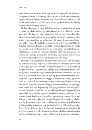 kapittel 2
56
møte fremtidens behov for forskning og undervisning slik de fremstår i
de regionene der de befinner seg. I forlengelsen av dette spørsmålet er det
også nærliggende å spørre hvor godt egnet de siste årenes reformer er til å
styrke institusjonenes evne til å bidra til og å styrke økonomi og offentlig
tjenesteyting i sine egne regioner.
Hvilke relasjoner vil prege forholdet mellom institusjonene og egne
regioner og lokalsamfunn? Jeg skal skissere noen utviklingstrekk som
kan bidra til å kaste lys over spørsmålet. Det ene er et forsterket fokus
på arbeidsmarkedsrelevans og yrkesretting av høyere utdanning. Det
andre er sammenslåing av institusjoner til større flercampusinstitusjo-
ner. Videre finnes det politiske føringer og insentiver som skal bidra til
å utvikle fremragende miljøer med klare profiler. Endelig har det skjedd
en sentralisering og standardisering av evaluerings- og akkrediterings-
ordninger, og ikke minst opptak av studenter til høyere utdanning, som
synes å ha en rekke uintenderte, uforutsette og uønskete konsekvenser
for utdanningsinstitusjonenes lokale/regionale tilpasning.
De senere årene har fokuset på arbeidsmarkedsrelevans blitt forsterket,
og institusjonene har begynt å utvikle tiltak for å fremme relevans slik
at de kan gi egnet utdanning til nye generasjoner av lokale studenter og
forsyne bedriftene i regionen med etterspurt og velutdannet arbeidskraft.
En grunn til dette er at Norge, som mange økonomisk avanserte land, har
nådd et stadium der rundt 50 % av hver ny generasjon tar høyere utdan-
ning. Det er gode grunner for å bygge ut høyere utdanning, gitt at det
er en klar statistisk sammenheng mellom utdanningsnivået i et land og
økonomisk velstand, sosial velferd og graden av lykke befolkningen opp-
lever. Derfor har også kapasitet og utbygging av høyere utdanning vært
det dominerende perspektivet fra politikernes side siden begynnelsen av
1960-tallet, mens mindre oppmerksomhet har vært viet hvordan denne
veksten burde fordeles på forskjellige utdanningsretninger. Dette kan
illustreres med at det viktigste styringsredskapet til de sentrale myndighe-
tene for dimensjonering av høyere utdanning, fastsetting av studieplasser
ved den enkelte institusjon, stor sett har blitt brukt til å planlegge vekst.
Det er først i de senere år at det har blitt foreslått nye og mer drastiske
grep for å oppnå en bedre tilpasning mellom arbeidsmarkedets antatte
behov og dimensjonering av høyere utdanning. Et av de første forslagene i
Geografi, kunnskap, vitenskap.indd 56 04-10-2019 07:27:12
 