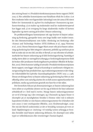 regionale universiteter og utdanningspolitiske paradokser
57
den retning finner vi i Produktivitetskommisjonens første rapport (NOU
2015: 1). Her anbefaler kommisjonen mer håndfaste tiltak for å sikre: 1) at
flere studenter ledes mot fagområder (teknologi) som det antas å bli størst
behov for i kommende år, og bort fra studieplasser i humaniora og sam-
funnsvitenskap, 2) at studier og studiesteder med lav studentetterspørsel
kan legges ned, 3) en overgang fra lange akademiske studier til kortere
fagstudier og større satsing på kvalitet i høyere utdanning.
De problemstillingene kommisjonen tok opp knyttet til høyere utdan-
ning og forskning, gjenspeiler tema som lenge hadde vært studert innen-
for den litteraturtradisjonen som kalles «forskning om forskning» eller
«­
Science and Technology Studies» (STS) (Gibbons et al., 1994; Nowotny
et al., 2001). Denne litteraturen legger blant annet vekt på at høyere utdan-
ning og forskning har blitt integrert i økonomi, politikk og samfunn på en
helt ny måte når en stor del, om ikke et flertall, av nye rekrutter til arbeids-
markedet har høyere utdanning og til dels forskningserfaring. Samtidig er
stadig større deler av næringslivet avhengig av forskningskompetanse fordi
de bruker eller produserer forskningsbaserte produkter (Bleiklie  Byrkje-
flot, 2002). Dette kommer tydelig til uttrykk i Produktivitetskommisjonens
første rapport, som legger vekt på at kunnskap er samfunnets viktigste res-
sursgrunnlag for høy produktivitet, og at utdanningssystemet er det viktig-
ste virkemiddelet for å påvirke «kunnskapskapitalen» (NOU 2015: 1, s. 338).
Denne utviklingen betyr at høyere utdanning og forskning har blitt en stor
offentlig sektor som naturlig utsettes for en helt annen oppmerksomhet fra
politikere, media og samfunnet generelt enn bare for et tiår siden.
Det forsterkete fokuset på dimensjoneringen av høyere utdanning kan
være utløst av at politiske aktører ser for seg at behovet for høyt utdannet
arbeidskraft er i ferd med å mettes. Mange høyere utdanningssystemer
ser ut til å bevege seg i den retningen, og i Danmark og Japan finner vi
eksempler på at myndighetene forsøker å bremse vekst ved å redusere
kapasiteten til deler av sine høyere utdanningssystemer for å håndtere det
som anses å være overkapasitet (Bleiklie, 2017; Kvalitetsudvalget, 2015).
Her må det likevel understrekes at det er betydelig variasjon på tvers av
land. Oppfatningene av «metning» vil ventelig variere avhengig av hvor-
dan formålet med høyere utdanning defineres, for eksempel som ulike
typer av velferdskonsum eller investeringer i human kapital.
Geografi, kunnskap, vitenskap.indd 57 04-10-2019 07:27:12
 