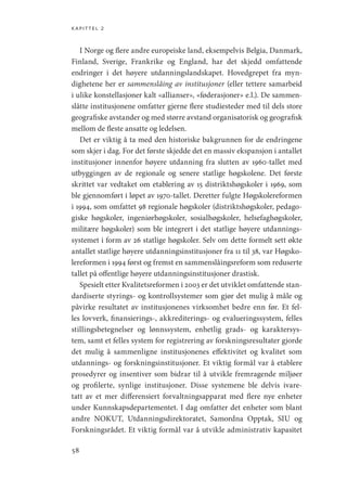 kapittel 2
58
I Norge og flere andre europeiske land, eksempelvis Belgia, Danmark,
Finland, Sverige, Frankrike og England, har det skjedd omfattende
endringer i det høyere utdanningslandskapet. Hovedgrepet fra myn-
dighetene her er sammenslåing av institusjoner (eller tettere samarbeid
i ulike konstellasjoner kalt «allianser», «føderasjoner» e.l.). De sammen-
slåtte institusjonene omfatter gjerne flere studiesteder med til dels store
geografiske avstander og med større avstand organisatorisk og geografisk
mellom de fleste ansatte og ledelsen.
Det er viktig å ta med den historiske bakgrunnen for de endringene
som skjer i dag. For det første skjedde det en massiv ekspansjon i antallet
institusjoner innenfor høyere utdanning fra slutten av 1960-tallet med
utbyggingen av de regionale og senere statlige høgskolene. Det første
skrittet var vedtaket om etablering av 15 distriktshøgskoler i 1969, som
ble gjennomført i løpet av 1970-tallet. Deretter fulgte Høgskolereformen
i 1994, som omfattet 98 regionale høgskoler (distriktshøgskoler, pedago-
giske høgskoler, ingeniørhøgskoler, sosialhøgskoler, helsefaghøgskoler,
militære høgskoler) som ble integrert i det statlige høyere utdannings-
systemet i form av 26 statlige høgskoler. Selv om dette formelt sett økte
antallet statlige høyere utdanningsinstitusjoner fra 11 til 38, var Høgsko-
lereformen i 1994 først og fremst en sammenslåingsreform som reduserte
tallet på offentlige høyere utdanningsinstitusjoner drastisk.
Spesielt etter Kvalitetsreformen i 2003 er det utviklet omfattende stan-
dardiserte styrings- og kontrollsystemer som gjør det mulig å måle og
påvirke resultatet av institusjonenes virksomhet bedre enn før. Et fel-
les lovverk, finansierings-, akkrediterings- og evalueringssystem, felles
stillingsbetegnelser og lønnssystem, enhetlig grads- og karaktersys-
tem, samt et felles system for registrering av forskningsresultater gjorde
det mulig å sammenligne institusjonenes effektivitet og kvalitet som
utdannings- og forskningsinstitusjoner. Et viktig formål var å etablere
prosedyrer og insentiver som bidrar til å utvikle fremragende miljøer
og profilerte, synlige institusjoner. Disse systemene ble delvis ivare-
tatt av et mer differensiert forvaltningsapparat med flere nye enheter
under Kunnskapsdepartementet. I dag omfatter det enheter som blant
andre NOKUT, Utdanningsdirektoratet, Samordna Opptak, SIU og
Forskningsrådet. Et viktig formål var å utvikle administrativ kapasitet
Geografi, kunnskap, vitenskap.indd 58 04-10-2019 07:27:12
 