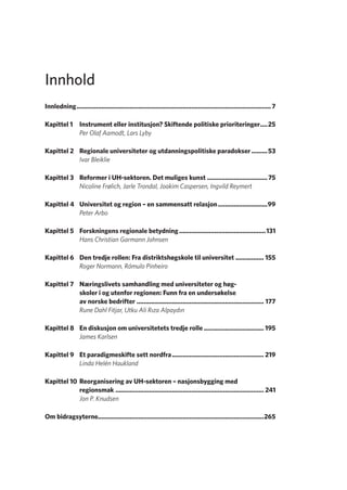 Innhold
Innledning�������������������������������������������������������������������������������������������������������������� 7
Kapittel 1	 Instrument eller institusjon? Skiftende politiske prioriteringer.....25
Per Olaf Aamodt, Lars Lyby
Kapittel 2	 Regionale universiteter og utdanningspolitiske paradokser..........53
Ivar Bleiklie
Kapittel 3	 Reformer i UH-sektoren. Det muliges kunst...................................75
Nicoline Frølich, Jarle Trondal, Joakim Caspersen, Ingvild Reymert
Kapittel 4	 Universitet og region – en sammensatt relasjon.............................99
Peter Arbo
Kapittel 5	 Forskningens regionale betydning..................................................131
Hans Christian Garmann Johnsen
Kapittel 6	 Den tredje rollen: Fra distriktshøgskole til universitet................. 155
Roger Normann, Rómulo Pinheiro
Kapittel 7	 Næringslivets samhandling med universiteter og høg-
skoler i og utenfor regionen: Funn fra en undersøkelse
av norske bedrifter......................................................................... 177
Rune Dahl Fitjar, Utku Ali Rıza Alpaydın
Kapittel 8	 En diskusjon om universitetets tredje rolle................................... 195
James Karlsen
Kapittel 9	 Et paradigmeskifte sett nordfra..................................................... 219
Linda Helén Haukland
Kapittel 10	Reorganisering av UH-sektoren – nasjonsbygging med
regionsmak..................................................................................... 241
Jon P. Knudsen
Om bidragsyterne���������������������������������������������������������������������������������������������265
Geografi, kunnskap, vitenskap.indd 5 04-10-2019 07:27:10
 