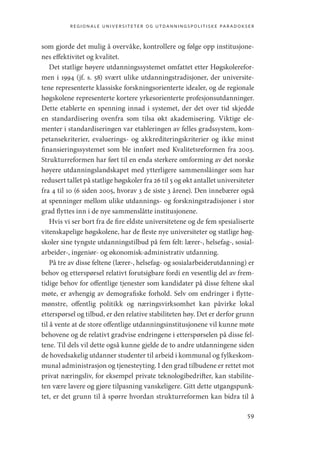 regionale universiteter og utdanningspolitiske paradokser
59
som gjorde det mulig å overvåke, kontrollere og følge opp institusjone-
nes effektivitet og kvalitet.
Det statlige høyere utdanningssystemet omfattet etter Høgskolerefor-
men i 1994 (jf. s. 58) svært ulike utdanningstradisjoner, der universite-
tene representerte klassiske forskningsorienterte idealer, og de regionale
høgskolene representerte kortere yrkesorienterte profesjonsutdanninger.
Dette etablerte en spenning innad i systemet, der det over tid skjedde
en standardisering ovenfra som tilsa økt akademisering. Viktige ele-
menter i standardiseringen var etableringen av felles gradssystem, kom-
petansekriterier, evaluerings- og akkrediteringskriterier og ikke minst
finansieringssystemet som ble innført med Kvalitetsreformen fra 2003.
Strukturreformen har ført til en enda sterkere omforming av det norske
høyere utdanningslandskapet med ytterligere sammenslåinger som har
redusert tallet på statlige høgskoler fra 26 til 5 og økt antallet universiteter
fra 4 til 10 (6 siden 2005, hvorav 3 de siste 3 årene). Den innebærer også
at spenninger mellom ulike utdannings- og forskningstradisjoner i stor
grad flyttes inn i de nye sammenslåtte institusjonene.
Hvis vi ser bort fra de fire eldste universitetene og de fem spesialiserte
vitenskapelige høgskolene, har de fleste nye universiteter og statlige høg-
skoler sine tyngste utdanningstilbud på fem felt: lærer-, helsefag-, sosial-
arbeider-, ingeniør- og økonomisk-administrativ utdanning.
På tre av disse feltene (lærer-, helsefag- og sosialarbeiderutdanning) er
behov og etterspørsel relativt forutsigbare fordi en vesentlig del av frem-
tidige behov for offentlige tjenester som kandidater på disse feltene skal
møte, er avhengig av demografiske forhold. Selv om endringer i flytte-
mønstre, offentlig politikk og næringsvirksomhet kan påvirke lokal
etterspørsel og tilbud, er den relative stabiliteten høy. Det er derfor grunn
til å vente at de store offentlige utdanningsinstitusjonene vil kunne møte
behovene og de relativt gradvise endringene i etterspørselen på disse fel-
tene. Til dels vil dette også kunne gjelde de to andre utdanningene siden
de hovedsakelig utdanner studenter til arbeid i kommunal og fylkeskom-
munal administrasjon og tjenesteyting. I den grad tilbudene er rettet mot
privat næringsliv, for eksempel private teknologibedrifter, kan stabilite-
ten være lavere og gjøre tilpasning vanskeligere. Gitt dette utgangspunk-
tet, er det grunn til å spørre hvordan strukturreformen kan bidra til å
Geografi, kunnskap, vitenskap.indd 59 04-10-2019 07:27:12
 