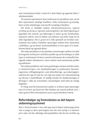 kapittel 2
60
sette institusjonene bedre i stand til å møte lokale og regionale behov i
arbeidsmarkedet.
Til sammen representerer disse tendensene tre paradokser som, om de
ikke representerer uløselige konflikter, stiller institusjoner og myndig-
heter overfor utfordringer som kan bli vanskelige å håndtere:
Det første er forholdet mellom arbeidsmarkedsrelevans, regional
utvikling og sikring av regionale utdanningsbehov, der lokal tilpasning av
fagmiljøer står sentralt, og etableringen av større og mer byråkratiske,
fusjonerte enheter med en ledelse som befinner seg relativ langt fra de
ulike fagmiljøene. Det er grunn til å stille spørsmål om hvordan insti-
tusjonene kan tenkes å håndtere spenningen mellom disse elementene
i politikken, og om denne strukturpolitikken er best egnet til å imøte-
komme lokale og regionale behov.
Det andre paradokset er den åpenbare motsetningen mellom å utvikle
fremragende institusjoner med klare profiler og sammenslåingen av ulike
typer av institusjoner til større, amorfe institusjoner der eventuelle frem-
ragende miljøer inkorporeres i større enheter med sammensatte profiler
og ambisjoner.
Det tredje paradokset, som i noen grad henger sammen med det andre,
er akademiseringen, som standardiseringen av gradssystem, finansier-
ingssystem, stillingskategorier, samt akkrediterings- og evalueringspro-
sedyrene har lagt til rette for, sett opp mot ønsket om yrkesorientering
og relevans i studietilbudet. Et tydelig uttrykk for akademiseringen er
økningen i tallet på universiteter sammenlignet med tallet på statlige
høgskoler.
Et viktig, men lite kommunisert aspekt, er at denne typen spenninger
som til nå først og fremst har blitt håndtert på sentralt politisk nivå, i
større grad er blitt institusjonenes ansvar og må håndteres internt.
Reformbølger og fremveksten av det høyere
utdanningssystemet
Skal vi forstå hvordan vi har endt opp med et høyere utdanningssystem
som er preget av disse spenningene, kan det være nyttig å se nærmere
på to sider ved den offentlige reformpolitikken slik den har utviklet seg
Geografi, kunnskap, vitenskap.indd 60 04-10-2019 07:27:12
 