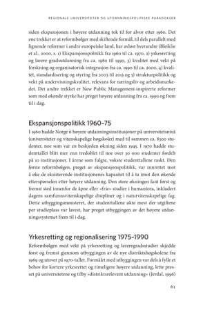 regionale universiteter og utdanningspolitiske paradokser
61
siden ekspansjonen i høyere utdanning tok til for alvor etter 1960. Det
ene trekket er at reformbølger med skiftende formål, til dels parallelt med
lignende reformer i andre europeiske land, har avløst hverandre (Bleiklie
et al., 2000, s. 1) Ekspansjonspolitikk fra 1960 til ca. 1970, 2) yrkesretting
og lavere gradsutdanning fra ca. 1980 til 1990, 3) kvalitet med vekt på
forskning og organisatorisk integrasjon fra ca. 1990 til ca. 2000, 4) kvali-
tet, standardisering og styring fra 2003 til 2013 og 5) strukturpolitikk og
vekt på undervisningskvalitet, relevans for næringsliv og arbeidsmarke-
det. Det andre trekket er New Public Management-inspirerte reformer
som med økende styrke har preget høyere utdanning fra ca. 1990 og frem
til i dag.
Ekspansjonspolitikk 1960–75
I 1960 hadde Norge 6 høyere utdanningsinstitusjoner på universitetsnivå
(universiteter og vitenskapelige høgskoler) med til sammen ca. 8300 stu-
denter, noe som var en beskjeden økning siden 1945. I 1970 hadde stu-
denttallet blitt mer enn tredoblet til noe over 30 000 studenter fordelt
på 10 institusjoner. I årene som fulgte, vokste studenttallene raskt. Den
første reformbølgen, preget av ekspansjonspolitikk, var innrettet mot
å øke de eksisterende institusjonenes kapasitet til å ta imot den økende
etterspørselen etter høyere utdanning. Den store økningen fant først og
fremst sted innenfor de åpne eller «frie» studier i humaniora, inkludert
dagens samfunnsvitenskapelige disipliner og i naturvitenskapelige fag.
Dette utbyggingsmønsteret, der studenttallene økte mest der utgiftene
per studieplass var lavest, har preget utbyggingen av det høyere utdan-
ningssystemet frem til i dag.
Yrkesretting og regionalisering 1975–1990
Reformbølgen med vekt på yrkesretting og laveregradsstudier skjedde
først og fremst gjennom utbyggingen av de nye distriktshøgskolene fra
1969 og utover på 1970-tallet. Formålet med utbyggingen var dels å fylle et
behov for kortere yrkesrettet og rimeligere høyere utdanning, lette pres-
set på universitetene og tilby «distriktsrelevant utdanning» (Jerdal, 1996)
Geografi, kunnskap, vitenskap.indd 61 04-10-2019 07:27:12
 