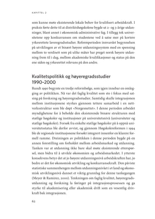 kapittel 2
62
som kunne møte eksisterende lokale behov for kvalifisert arbeidskraft. I
praksis førte dette til at distriktshøgskolene bygde ut 2- og 3-årige utdan-
ninger, blant annet i økonomisk-administrative fag. I tillegg tok univer-
sitetene opp konkurransen om studentene ved å satse mer på kortere
yrkesrettete laveregradsstudier. Reformperioden innvarslet begynnelsen
på utviklingen av et binært høyere utdanningssystem med en spenning
mellom to verdisett som på ulike måter har preget norsk høyere utdan-
ning frem til i dag, mellom akademiske kvalifikasjoner og status på den
ene siden og yrkesrettet relevans på den andre.
Kvalitetspolitikk og høyeregradsstudier
1990–2000
Rundt 1990 begynte en tredje reformbølge, som igjen innebar en omleg-
ging av politikken. Nå var det faglig kvalitet som sto i fokus med sat-
sing på forskning og høyeregradsstudier. Samtidig skulle integrasjonen
mellom institusjonene styrkes gjennom tettere samarbeid i en nett-
verksstruktur som ble døpt «Norgesnettet». I denne perioden arbeidet
myndighetene for å beholde den eksisterende binære strukturen med
statlige høgskoler og institusjoner på universitetsnivå (universiteter og
statlige høgskoler). Forsøk fra enkelte statlige høgskoler på å oppnå uni-
versitetsstatus ble derfor avvist, og gjennom Høgskolereformen i 1994
ble de regionale institusjonene forsøkt integrert innenfor en klarere for-
mell ramme. Dreiningen av politikken i denne perioden bygde på en
annen forestilling om forholdet mellom arbeidsmarked og utdanning.
Tanken var at utdanning ikke bare skal møte eksisterende etterspør-
sel, men bidra til å utvikle økonomien og arbeidsmarkedet. I ytterste
konsekvens betyr det at jo høyere utdanningsnivå arbeidskraften har, jo
bedre er det for økonomisk utvikling og konkurransekraft. Den påviste
statistiske sammenhengen mellom utdanningsnivået i et land og økono-
misk utviklingsnivå dannet et viktig grunnlag for denne tankegangen
(Meyer  Ramirez, 2000). Tenkningen om faglig kvalitet, høyeregrads-
utdanning og forskning la føringer på integrasjonsprosessen og ga
styrke til akademisering eller akademisk drift som en vesentlig driv-
kraft bak integrasjonen.
Geografi, kunnskap, vitenskap.indd 62 04-10-2019 07:27:12
 