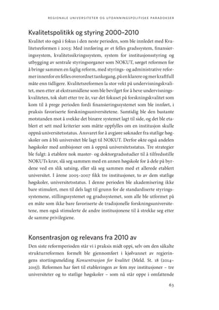 regionale universiteter og utdanningspolitiske paradokser
63
Kvalitetspolitikk og styring 2000–2010
Kvalitet sto også i fokus i den neste perioden, som ble innledet med Kva-
litetsreformen i 2003: Med innføring av et felles gradssystem, finansier-
ingssystem, kvalitetssikringssystem, system for institusjonsstyring og
utbygging av sentrale styringsorganer som NOKUT, sørget reformen for
å bringe sammen en faglig reform, med styrings- og administrative refor-
merinnenforenfellesoverordnettankegang,påenklarereogmerkraftfull
måte enn tidligere. Kvalitetsreformen la stor vekt på undervisningskvali-
tet, men etter at ekstramidlene som ble bevilget for å heve undervisnings-
kvaliteten, tok slutt etter tre år, var det fokuset på forskningskvalitet som
kom til å prege perioden fordi finansieringssystemet som ble innført, i
praksis favoriserte forskningsuniversitetene. Samtidig ble den bastante
motstanden mot å svekke det binære systemet lagt til side, og det ble eta-
blert et sett med kriterier som måtte oppfylles om en institusjon skulle
oppnå universitetsstatus. Ansvaret for å avgjøre søknader fra statlige høg-
skoler om å bli universitet ble lagt til NOKUT. Derfor økte også andelen
høgskoler med ambisjoner om å oppnå universitetsstatus. Tre strategier
ble fulgt: å etablere nok master- og doktorgradsstudier til å tilfredsstille
NOKUTs krav, slå seg sammen med en annen høgskole for å dele på byr-
dene ved en slik satsing, eller slå seg sammen med et allerede etablert
universitet. I årene 2005–2007 fikk tre institusjoner, to av dem statlige
høgskoler, universitetsstatus. I denne perioden ble akademisering ikke
bare stimulert, men til dels lagt til grunn for de standardiserte styrings-
systemene, stillingssystemet og gradssystemet, som alle ble utformet på
en måte som ikke bare favoriserte de tradisjonelle forskningsuniversite-
tene, men også stimulerte de andre institusjonene til å strekke seg etter
de samme privilegiene.
Konsentrasjon og relevans fra 2010 av
Den siste reformperioden står vi i praksis midt oppi, selv om den såkalte
strukturreformen formelt ble gjennomført i kjølvannet av regjerin-
gens stortingsmelding Konsentrasjon for kvalitet (Meld. St. 18 (2014–
2015)). Reformen har ført til etableringen av fem nye institusjoner – tre
universiteter og to statlige høgskoler – som nå står oppe i omfattende
Geografi, kunnskap, vitenskap.indd 63 04-10-2019 07:27:12
 