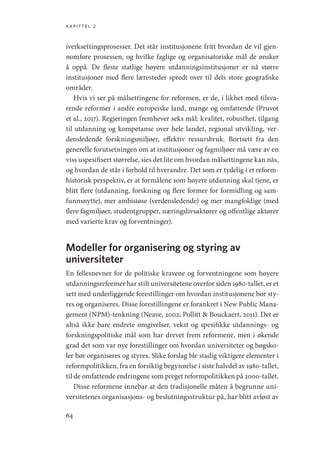 kapittel 2
64
iverksettingsprosesser. Det står institusjonene fritt hvordan de vil gjen-
nomføre prosessen, og hvilke faglige og organisatoriske mål de ønsker
å oppå. De fleste statlige høyere utdanningsinstitusjoner er nå større
institusjoner med flere læresteder spredt over til dels store geografiske
områder.
Hvis vi ser på målsettingene for reformen, er de, i likhet med tilsva-
rende reformer i andre europeiske land, mange og omfattende (Pruvot
et al., 2017). Regjeringen fremhever seks mål: kvalitet, robusthet, tilgang
til utdanning og kompetanse over hele landet, regional utvikling, ver-
densledende forskningsmiljøer, effektiv ressursbruk. Bortsett fra den
generelle forutsetningen om at institusjoner og fagmiljøer må være av en
viss uspesifisert størrelse, sies det lite om hvordan målsettingene kan nås,
og hvordan de står i forhold til hverandre. Det som er tydelig i et reform-
historisk perspektiv, er at formålene som høyere utdanning skal tjene, er
blitt flere (utdanning, forskning og flere former for formidling og sam-
funnsnytte), mer ambisiøse (verdensledende) og mer mangfoldige (med
flere fagmiljøer, studentgrupper, næringslivsaktører og offentlige aktører
med varierte krav og forventninger).
Modeller for organisering og styring av
universiteter
En fellesnevner for de politiske kravene og forventningene som høyere
utdanningsreformer har stilt universitetene overfor siden 1980-tallet, er et
sett med underliggende forestillinger om hvordan institusjonene bør sty-
res og organiseres. Disse forestillingene er forankret i New Public Mana-
gement (NPM)-tenkning (Neave, 2002; Pollitt  Bouckaert, 2011). Det er
altså ikke bare endrete omgivelser, vekst og spesifikke utdannings- og
forskningspolitiske mål som har drevet frem reformene, men i økende
grad det som var nye forestillinger om hvordan universiteter og høgsko-
ler bør organiseres og styres. Slike forslag ble stadig viktigere elementer i
reformpolitikken, fra en forsiktig begynnelse i siste halvdel av 1980-tallet,
til de omfattende endringene som preget reformpolitikken på 2000-tallet.
Disse reformene innebar at den tradisjonelle måten å begrunne uni-
versitetenes organisasjons- og beslutningsstruktur på, har blitt avløst av
Geografi, kunnskap, vitenskap.indd 64 04-10-2019 07:27:12
 