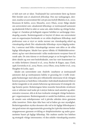 regionale universiteter og utdanningspolitiske paradokser
65
et helt nytt sett av ideer. Tradisjonelt har universitetet først og fremst
blitt forstått som et akademisk fellesskap. Den nye tankegangen, deri-
mot, innebar at universitetet blir sett på som bedrift (Bleiklie et al., 2000;
Brunsson  Sahlin, 2000; Musselin, 2007; Olsen, 2005). Ifølge idealet
om universitetet som «akademisk fellesskap» er institusjonell autonomi
og akademisk frihet to sider av same sak, siden ledelse og viktige beslut-
ninger er i hendene på kollegiale organer befolket av uavhengige viten-
skapelig ansatte. Beslutningsmakt er knyttet til ideen om universitetet
som en organisasjon bestående av en rekke disiplinære fellesskap, med
preferanser som er styrt av sterke normer om vitenskapelig atferd og
vitenskapelig arbeid. Det «akademiske fellesskap» styres følgelig neden-
fra, i samsvar med felles vitenskapelige normer som deles av de ulike
faglige fellesskapene. Idealet kan spores tilbake til Middelalderuniver-
sitetet, og har vært dominerende i ulike moderniserte versjoner frem til
rundt 1980. De siste tiårene er utvilsomt preget av en bevegelse bort fra
dette idealet og over mot bedriftsidealet, som har vært kommentert av
en rekke forfattere (Amaral et al., 2003; Becher  Kogan, 1992; Clark,
1998; Gornitzka et al., 2005; Neave, 2002; Olsen, 2005; Seeber et al., 2015;
Slaughter  Leslie, 1997).
Idealet om universitetet som «bedrift» innebærer at institusjonell
autonomi skal gi institusjonens ledelse et grunnlag for å treffe strate-
giske beslutninger med sikte på å tilfredsstille interessene til de viktigste
berørte partene av bedriftens virksomhet. Individuell akademisk frihet er
derfor inngjerdet av de antatte behovene og interessene til strategisk vik-
tige berørte parter. Beslutningene fattes innenfor hierarkiske strukturer
som er utformet med tanke på å utstyre lederne med autoritet og admi-
nistrative ressurser, slik at de kan iverksette strategisk viktige beslutnin-
ger i organisasjonen. Beslutningsmakt er samlet hos ledelsen, som styrer
de ansatte som enkeltpersoner ved å påvirke atferden deres gjennom
ulike insentiver. Dette skjer ikke bare ved at ledere gis mer myndighet.
Beslutningsmakten styrkes dessuten ofte ved at de faglige fellesskapene i
stor grad mister sitt organisatoriske grunnlag for å påvirke interne beslut-
ningsprosesser gjennom avvikling av disiplininstitutter og andre grun-
nenheter basert på faglige fellesskap. Når makten samles hos ledelsen
og strategisk viktige interessenter, vil den enkelte vitenskapelig ansattes
Geografi, kunnskap, vitenskap.indd 65 04-10-2019 07:27:12
 
