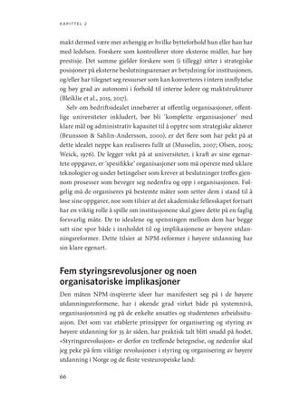 kapittel 2
66
makt dermed være mer avhengig av hvilke bytteforhold hun eller han har
med ledelsen. Forskere som kontrollerer store eksterne midler, har høy
prestisje. Det samme gjelder forskere som (i tillegg) sitter i strategiske
posisjoner på eksterne beslutningsarenaer av betydning for institusjonen,
og/eller har tilegnet seg ressurser som kan konverteres i intern innflytelse
og høy grad av autonomi i forhold til interne ledere og maktstrukturer
(Bleiklie et al., 2015, 2017).
Selv om bedriftsidealet innebærer at offentlig organisasjoner, offent-
lige universiteter inkludert, bør bli ‘komplette organisasjoner’ med
klare mål og administrativ kapasitet til å opptre som strategiske aktører
(Brunsson  Sahlin-Andersson, 2000), er det flere som har pekt på at
dette idealet neppe kan realiseres fullt ut (Musselin, 2007; Olsen, 2005;
Weick, 1976). De legger vekt på at universiteter, i kraft av sine egenar-
tete oppgaver, er ‘spesifikke’ organisasjoner som må operere med uklare
teknologier og under betingelser som krever at beslutninger treffes gjen-
nom prosesser som beveger seg nedenfra og opp i organisasjonen. Føl-
gelig må de organiseres på bestemte måter som setter dem i stand til å
løse sine oppgaver, noe som tilsier at det akademiske fellesskapet fortsatt
har en viktig rolle å spille om institusjonene skal gjøre dette på en faglig
forsvarlig måte. De to idealene og spenningen mellom dem har begge
satt sine spor både i innholdet til og implikasjonene av høyere utdan-
ningsreformer. Dette tilsier at NPM-reformer i høyere utdanning har
sin klare egenart.
Fem styringsrevolusjoner og noen
organisatoriske implikasjoner
Den måten NPM-inspirerte ideer har manifestert seg på i de høyere
utdanningsreformene, har i økende grad virket både på systemnivå,
organisasjonsnivå og på de enkelte ansattes og studentenes arbeidssitu-
asjon. Det som var etablerte prinsipper for organisering og styring av
høyere utdanning for 35 år siden, har praktisk talt blitt snudd på hodet.
«Styringsrevolusjon» er derfor en treffende betegnelse, og nedenfor skal
jeg peke på fem viktige revolusjoner i styring og organisering av høyere
utdanning i Norge og de fleste vesteuropeiske land:
Geografi, kunnskap, vitenskap.indd 66 04-10-2019 07:27:13
 