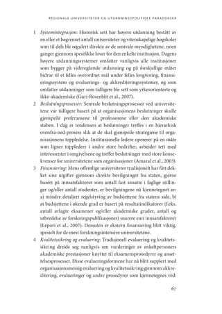 regionale universiteter og utdanningspolitiske paradokser
67
1	 Systemintegrasjon: Historisk sett har høyere utdanning bestått av
en eller et begrenset antall universiteter og vitenskapelige høgskoler
som til dels ble regulert direkte av de sentrale myndighetene, noen
ganger gjennom spesifikke lover for den enkelte institusjon. Dagens
høyere utdanningssystemer omfatter vanligvis alle institusjoner
som bygger på videregående utdanning og på forskjellige måter
bidrar til et felles overordnet mål under felles lovgivning, finansi-
eringssystem og evaluerings- og akkrediteringssystemer, og som
omfatter utdanninger som tidligere ble sett som yrkesorienterte og
ikke-akademiske (Guri-Rosenblit et al., 2007).
2	 Beslutningsprosesser: Sentrale beslutningsprosesser ved universite-
tene var tidligere basert på at organisasjonens beslutninger skulle
gjenspeile preferansene til professorene eller den akademiske
staben. I dag er tendensen at beslutninger treffes i en hierarkisk
ovenfra-ned-prosess slik at de skal gjenspeile strategiene til orga-
nisasjonens toppledelse. Institusjonelle ledere opererer på en måte
som ligner toppledere i andre store bedrifter, arbeider tett med
interessenter i omgivelsene og treffer beslutninger med store konse-
kvenser for universitetene som organisasjoner (Amaral et al., 2003).
3	 Finansiering: Mens offentlige universiteter tradisjonelt har fått dek-
ket sine utgifter gjennom direkte bevilgninger fra staten, gjerne
basert på innsatsfaktorer som antall fast ansatte i faglige stillin-
ger og/eller antall studenter, er bevilgningene nå kjennetegnet av:
a) mindre detaljert regelstyring av budsjettene fra statens side, b)
at budsjettene i økende grad er basert på resultatindikatorer (f.eks.
antall avlagte eksamener og/eller akademiske grader, antall og
utbredelse av forskningspublikasjoner) snarere enn innsatsfaktorer
(Lepori et al., 2007). Dessuten er ekstern finansiering blitt viktig,
spesielt for de mest forskningsintensive universitetene.
4	 Kvalitetssikring og evaluering: Tradisjonell evaluering og kvalitets-
sikring dreide seg vanligvis om vurderinger av enkeltpersoners
akademiske prestasjoner knyttet til eksamensprosedyrer og anset-
telsesprosesser. Disse evalueringsformene har nå blitt supplert med
organisasjonsmessig evaluering og kvalitetssikring gjennom akkre-
ditering, evalueringer og andre prosedyrer som kjennetegnes ved:
Geografi, kunnskap, vitenskap.indd 67 04-10-2019 07:27:13
 